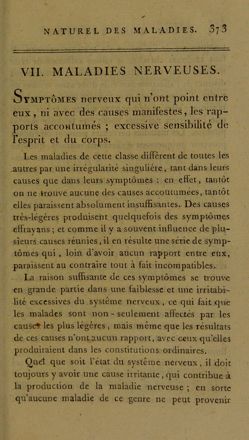 VII. MALADIES NERVEUSES. Symptômes nerveux qui n’ont point entre eux, ni avec des causes manifestes, les rap- ports accoutumés ; excessive sensibilité de l’esprit et du corps. Les maladies de cette classe diffèrent, de toutes les autres par une irrégularité singulière, tant dans leurs causes que dans leurs symptômes : en effet, tantôt on ne trouve aucune des causes accoutumées, tantôt elles paraissent absolument insuffisantes. Des causes très-légères produisent quelquefois des symptômes effrayans ; et comme il y a souvent influence de plu- sieurs causes réunies, il en résulte une série de symp- tômes qui , loin d’avoir aucun rapport entre eux, paraissent au contraire tout à fait incompatibles. La raison suffisante de ces symptômes se trouve en grande partie dans une faiblesse et une irritabi- lité excessives du système nerveux, ce qui fait que les malades sont non - seulement affectés par les cause» les plus légères , mais même que les résultats de ces causes n’ont aucun rapport, avec ceux qu’elles produiraient dans les constitutions ordinaires. Quel que soit l’état du système nerveux, il doit toujours y avoir une cause irritante , qui contribue à la production de la maladie nerveuse ; en sorte qu’aucune maladie de ce genre ne peut provenir