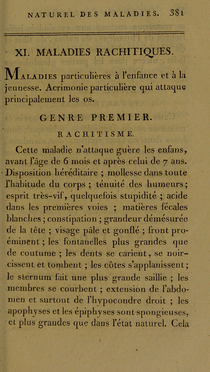 XI. MALADIES RACHITIQUES. ‘ ■ .. . . . > -f ; r / ]VIaladies particulières à l’enfance et à la jeunesse. Acrimonie particulière qui attaque principalement les os. GENRE PREMIER. RACHITISME. Cette maladie n’attaque guère les enfans, avant l’àge de 6 mois et après celui de 7 ans. ' Disposition héréditaire ; mollesse dans toute l’habitude du corps ; ténuité des humeurs; esprit très-vif, quelquefois stupidité ; acide dans les premières voies ; matières fécales blanches ; constipation ; grandeur démésurée de la tête ; visage pâle et gonflé ; front pro- éminent ; les fontanelles plus grandes que de coutume ; les dents se carient, se noir- cissent et tombent ; les côtes s’applanissent ; le sternum lait une plus grande saillie ; les membres se courbent ; extension de l’abdo- men et surtout de l’hypocondre droit ; les apophyses et les épiphyses sont spongieuses, et plus grandes que dans l’état naturel. Cela