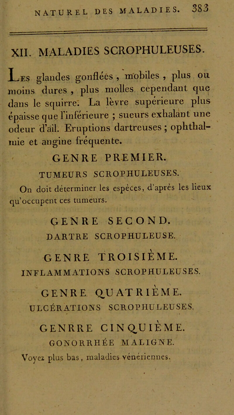 NATUREL DES XII. MALADIES SCROPHULEUSES. Les glandes gonflées , mobiles , plus ou moins dures , plus molles cependant cjue dans le squirre. La lèvre supérieure plus épaisse que l’inférieure ; sueurs exhalant une odeur d’ail. Eruptions dartreuses ; ophtbal- mie et augiue fréquente. GENRE PREMIER. TUMEURS SCROPHULEUSES. On doit déterminer les espèces, d’après les lieux qu’occupent ces tumeurs. GENRE SECOND. DARTRE SCROPHULEUSE. GENRE TROISIÈME. INFLAMMATIONS SCROPHULEUSES. GENRE OUATRIÈME. ULCÉRATIONS SCROPHULEUSES. G EN RR E CINQUIÈME. GONORRHÉE MALIGNE. Voyez plus bas, maladies vénériennes.