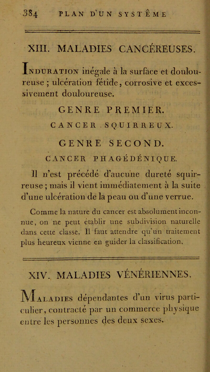 XIII. MALADIES CANCÉREUSES. Induration inégale à la surface et doulou- reuse ; ulcération fétide, corrosive et exces- sivement douloureuse. GENRE PREMIER. CANCER SQUIRREUX. GENRE SECOND. CANCER PHAGÉDÉNIQUE. Il n’est précédé d’aucune dureté scjuir- reuse ; mais il vient immédiatement à la suite d’une ulcération de la peau ou d’une verrue. Comme la nature du cancer est absolument incon- nue, on ne peut établir une subdivision naturelle dans cette classe. Il faut attendre qu’un traitement plus heureux vienne en guider la classification. XIV. MALADIES VÉNÉRIENNES. IVIaladies dépendantes d’un virus parti- culier, contracté par un commerce physique entre les personnes des deux sexes.