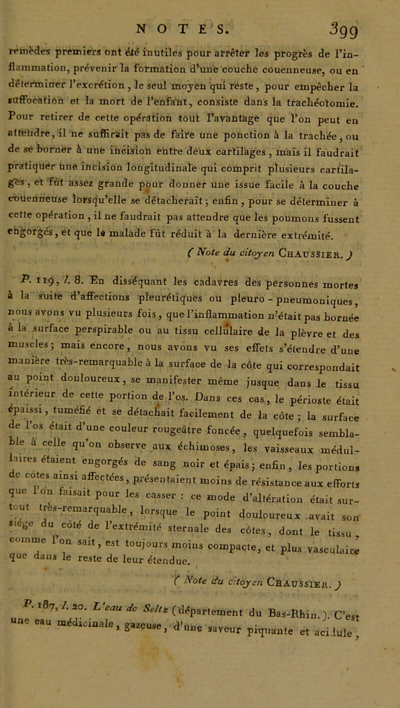 N O TE S. •3gg remèdes premiers ont été inutiles pour arrêter les progrès de l’in- flammation, prévenir la formation d’une couche couenneuse, ou en déterminer l’excrétion , le seul moyen qui reste, pour empêcher la suffocation et la mort de l’enfant, consiste dans la trachéotomie. Pour retirer de cette opération tout l’avantage que l’on peut en attendre, il ne suffirait pas de faire une ponction à la trachée, ou de sé borner à une incision ehtfe deux cartilages , mais il faudrait pratiquer Une incision longitudinale qui comprit plusieurs cartila- ges , et fut assez grande pour donner une issue facile à la couche couenneuse lorsqu’elle se détacherait; enfin, pour se déterminer à cette opération , il ne faudrait pas attendre que les poumons fussent engorgés, et que le malade fût réduit à la dernière extrémité. ( Note du citoyen ChAUSSier. ) -P. 119, /. 8. En disséquant les cadavres des personnes mortes à la suite d’affections pleurétiques ou pleuro - pneumoniques, nous avons vu plusieurs fois, que l’inflammation n’était pas bornée à la surface perspirable ou au tissu cellulaire de la plèvre et des muscles; mais encore, nous avons vu ses effets s’étendre d’une manière très-remarquable à la surface de la côte qui correspondait au point douloureux, se manifester même jusque dans le tissu intérieur de cette portion de l’os. Dans ces cas, le périoste était épaissi, tuméfié et se détachait facilement de la côte; la surface de l’os était d’une couleur rougeâtre foncée , quelquefois sembla- ble à celle qu’on observe aux échimoses, les vaisseaux médul- laires étaient engorgés de sang noir et épais; enfin, les portions de cotes ainsi affectées, présentaient moins de résistance aux efforts que 1 on faisait pour les casser : ce mode d’altération était sur- tout très-remarquable, lorsque le point douloureux .avait son s>ége du coté de l’extrémité sternale des côtes, dont le tissu, comme 1 on sait, est toujours moins compacte, et plus vasculaire que dans le reste de leur étendue. ( Note du citoyen ChaussïER. ) P. 187,1. 20. L eau Je Selle (département du Bas-Rhin. ). C’est u«e eau „<dscin,le, gâteuse, d’uue saveur pitj,„„,e « aeilule ,