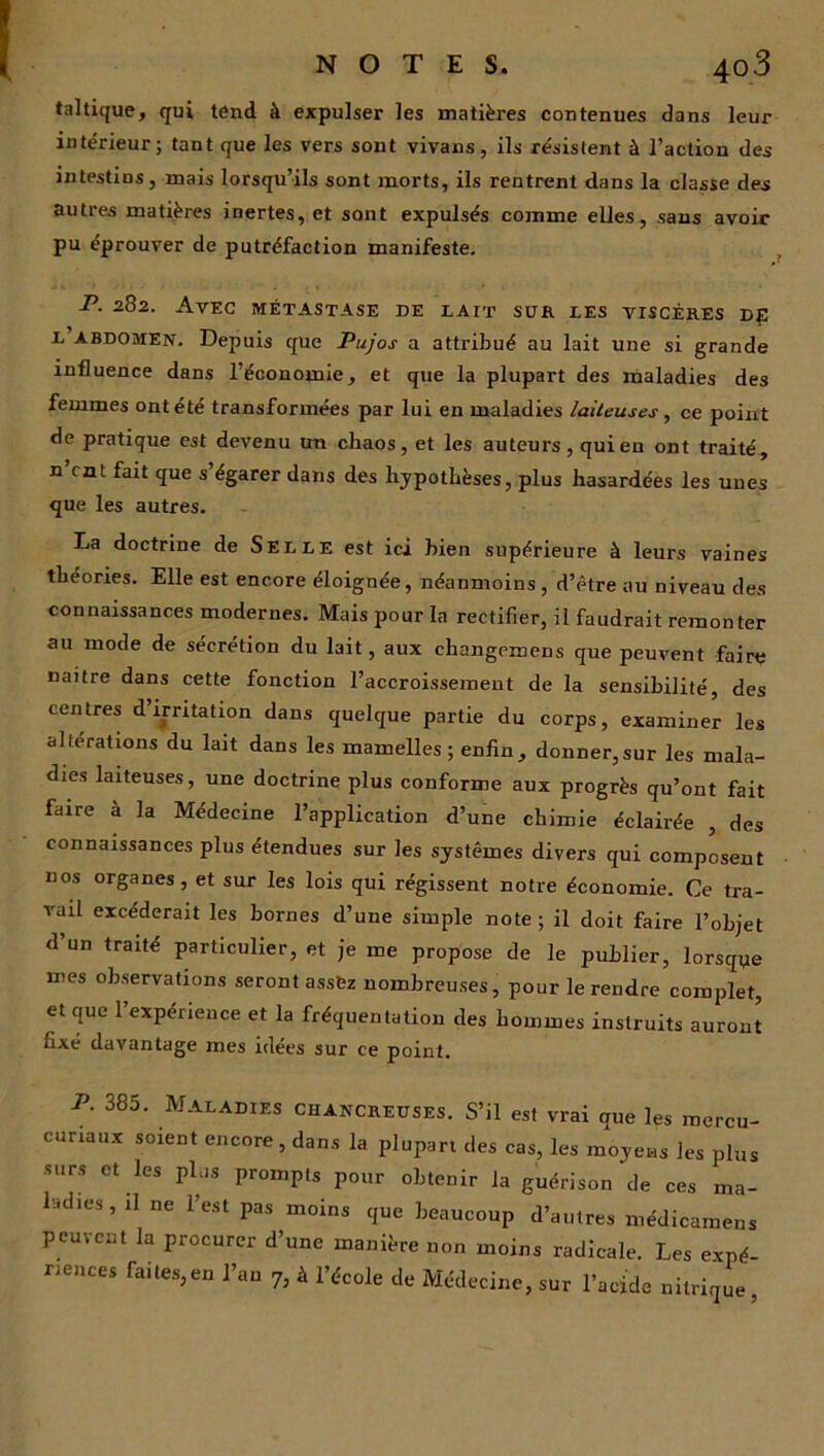 taltique, qui tend à expulser les matières contenues dans leur intérieur; tant que les vers sont vivans, ils résistent à l’action des intestios, mais lorsqu’ils sont morts, ils rentrent dans la classe des autres matières inertes, et sont expulsés comme elles, sans avoir pu éprouver de putréfaction manifeste. P. 282. Avec métastase de lait sur les viscères d£ l abdomen. Depuis que Pujos a attribué au lait une si grande influence dans léconomie, et que la plupart des maladies des femmes ont été transformées par lui en maladies laiteuses, ce point de pratique est devenu un chaos, et les auteurs , qui en ont traité, n’rnt fait que s’égarer dans des hypothèses, plus hasardées les unes que les autres. La doctrine de Selle est ici bien supérieure à leurs vaines théories. Elle est encore éloignée, néanmoins , d’être au niveau des connaissances modernes. Mais pour la rectifier, il faudrait remonter au mode de sécrétion du lait, aux changemens que peuvent faire naître dans cette fonction l’accroissement de la sensibilité, des centres d’irritation dans quelque partie du corps, examiner les alterations du lait dans les mamelles ; enfin, donner,sur les mala- dies laiteuses, une doctrine plus conforme aux progrès qu’ont fait faire à la Médecine l’application d’une chimie éclairée , des connaissances plus étendues sur les systèmes divers qui composent nos organes, et sur les lois qui régissent notre économie. Ce tra- vail excéderait les bornes d’une simple note ; il doit faire l’objet d’un traité particulier, et je me propose de le publier, lorsque mes observations seront assez nombreuses, pour le rendre complet, et que 1 expérience et la fréquentation des hommes instruits auront fixé davantage mes idées sur ce point. P. 385. Maladies chancreuses. S’il est vrai aue les mercu- cunaux soient encore , dans la plupart des cas, les moyens les plus surs et les plus prompts pour obtenir la guérison de ces ma- ladies , il ne l’est pas moins que beaucoup d’autres médicamens peuvent la procurer d’une manière non moins radicale. Les expé nences faites,en l’an 7, à l’école de Médecine, sur l’acide nitrique ,