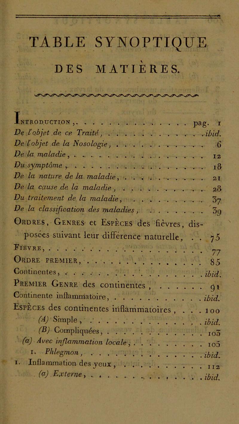 TABLE SYNOPTIQUE DES MATIÈRES. Introduction, pag. i De lobjet de ce Traité, ibid. De l objet de la Nosologie, 6 De la maladie ••••••••,..*. iz Du symptôme , De la nature de la maladie, . 21 De la cause de la maladie , 28 Du traitement de la maladie, 3y De la classification des maladies, 3p Ordres, Genres et Espèces des fièvres, dis- posées suivant leur différence naturelle, . . 75 Fièvre, . . . 77 Ordre premier 85 Continentes, .• ' Premier Genre des continentes gi Continente inflammatoire, ibid. Especes des continentes inflammatoires , . . . ioo (A) Simple, .• , . ibid. (B) Compliquées, I03 (a) Avec inflammation locale, io5 1. Phlegmon, i- Inflammation des jeux I2 (ci) Externe