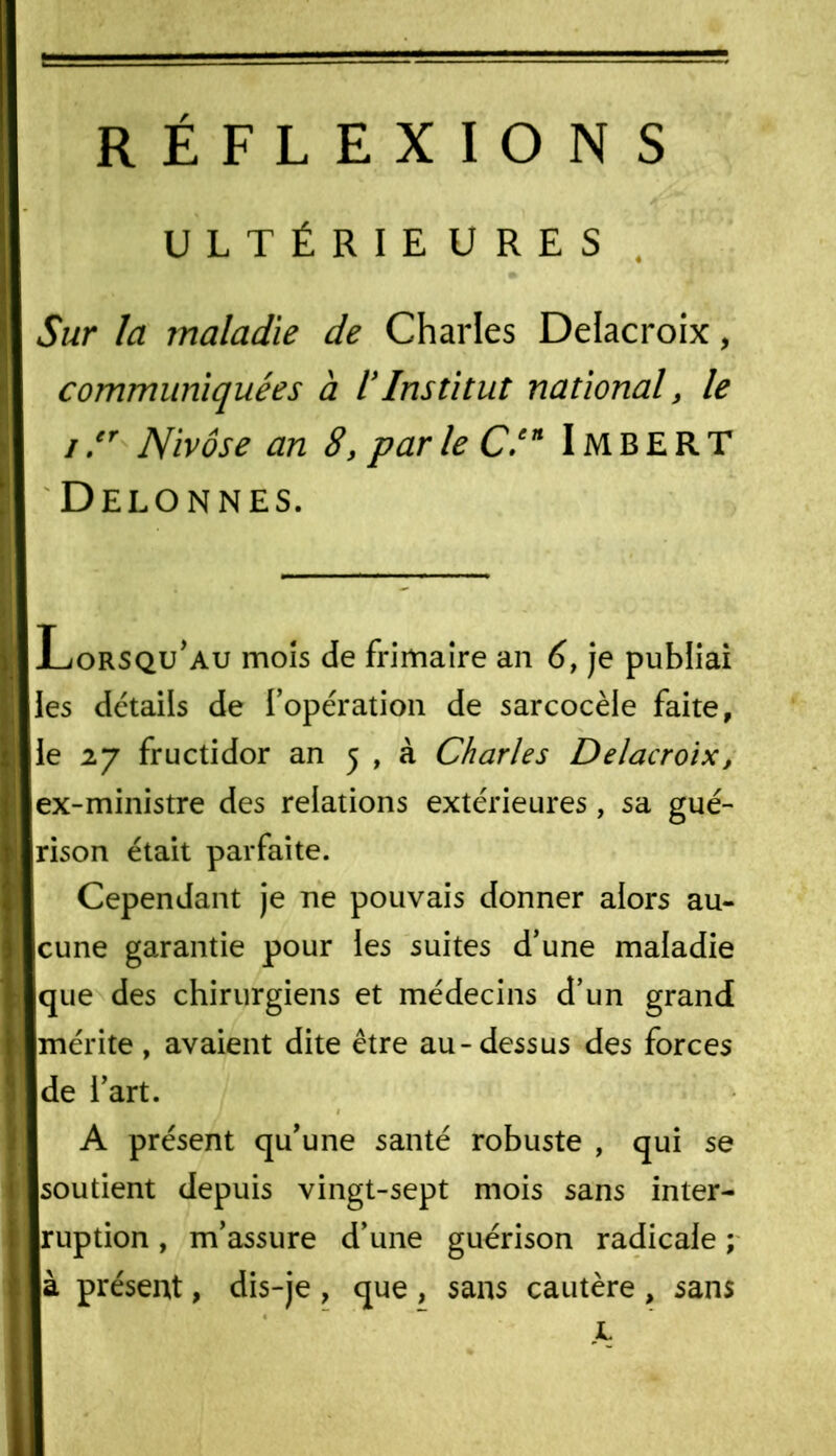 RÉFLEXIONS S'** ULTÉRIEURES * Sur la maladie de Charles Delacroix, communiquées à iInstitut national, le i y Nivôse an 8, par le C.cn Imbert I Delonnes. K Lorsqu'au mois de frimaire an 6, je publiai I les détails de l’opération de sarcocèle faite, i le 27 fructidor an 5 , à Charles Delacroix, I ex-ministre des relations extérieures, sa gué- I rison était parfaite. Cependant je ne pouvais donner alors au- 1 cune garantie pour les suites d’une maladie i que des chirurgiens et médecins d’un grand [ mérite , avaient dite être au-dessus des forces 5 de l’art. A présent qu’une santé robuste , qui se I soutient depuis vingt-sept mois sans inter- I ruption, m’assure d’une guérison radicale ; là présent, dis-je, que, sans cautère, sans JL