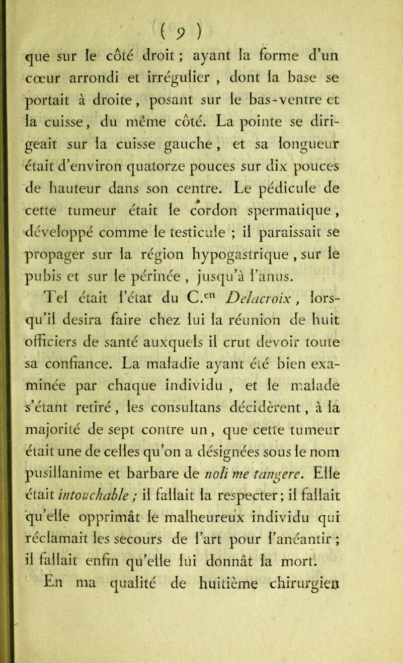 que sur le côté droit ; ayant la forme d'un cœur arrondi et irrégulier , dont la base se portait à droite, posant sur le bas-ventre et la cuisse, du meme côté. La pointe se diri- geait sur la cuisse gauche , et sa longueur était d’environ quatorze pouces sur dix pouces de hauteur dans son centre. Le pédicule de cette tumeur était le cordon spermatique, développé comme le testicule ; il paraissait se propager sur la région hypogastrique , sur le pubis et sur le périnée , jusqu’à l’anus. Tel était l’état du C.en Delacroix, lors- qu’il desira faire chez lui la réunion de huit officiers de santé auxquels il crut devoir toute sa confiance. La maladie ayant été bien exa- minée par chaque individu , et le malade s’étant retiré , les consultans décidèrent, à la majorité de sept contre un, que cette tumeur était une de celles qu’on a désignées sous le nom pusillanime et barbare de noli me tangere. Elle était intouchable ; il fallait la respecter; il fallait qu’elle opprimât le malheureux individu qui réclamait les secours de l’art pour l’anéantir ; il fallait enfin qu’elle lui donnât la mort. En ma qualité de huitième chirurgien