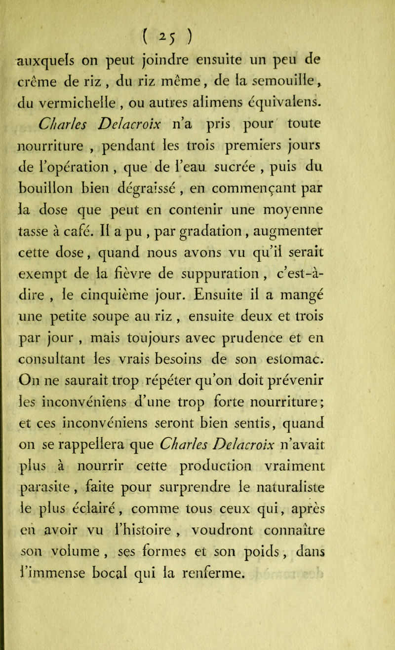 auxquels on peut joindre ensuite un peu de crème de riz , du riz meme, de la semouille* du vermicheile , ou autres alimens équivalens. Charles Delacroix n’a pris pour toute nourriture , pendant les trois premiers jours de l’opération , que de l’eau sucrée , puis du bouillon bien dégraissé , en commençant par la dose que peut en contenir une moyenne tasse à café. II a pu , par gradation , augmenter cette dose, quand nous avons vu qu’il serait exempt de la fièvre de suppuration , c’est-à- dire , le cinquième jour. Ensuite il a mangé une petite soupe au riz , ensuite deux et trois par jour , mais toujours avec prudence et en consultant les vrais besoins de son estomac. On ne saurait trop répéter qu’on doit prévenir les inconvéniens d’une trop forte nourriture; et ces inconvéniens seront bien sentis, quand on se rappellera que Charles Delacroix n’avait plus à nourrir cette production vraiment parasite, faite pour surprendre le naturaliste le plus éclairé, comme tous ceux qui, après en avoir vu l’histoire , voudront connaître son volume , ses formes et son poids, dans l’immense bocal qui la renferme.