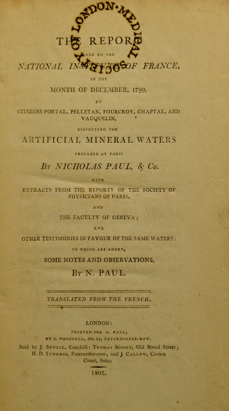 ^ V TFg: REPORJB ^)ADE 10 THE NATIONAL IN&t£yrm$0F FRANCE, IN THE MONTH OF DECEMBER, 1799, BY CITIZENS PORTAL, PELLETAN, FOURCROY, CHAPTAL, AND VAUQUELIN, RESPECTING THE ARTIFICIAL MINERAL WATERS PREPARED AT PARIS By NICHOLAS PA UL, <§• Co. W1TH :4 ' _ EXTRACTS FROM TIIE REPORTS OF T£IE SOCIETY OF PHYSICIANS OF PARIS, AND THE FACULTY OF GENEVA j AND ■ OTHER TESTIMONIES IN FAVOUR OF THE SAME WATERS : TO WHICH ARE ADDED, SOME NOTES AND OBSERVATIONS, By N. PAUL. TRANSLATED FROM THE FRENCH. T • - ■ ■■■ t * LONDON: PRINTED FOR N. PAUL, BY C. WOODFALL, NO. 22, PATERNOSTER-ROW. Sold by J. Sewell, Cornhill; Thomas Boosey, Old Broad Street; H. D. Symonds, Paternofter-rovv, and J. Callow, Crown Court, Soho. 1802