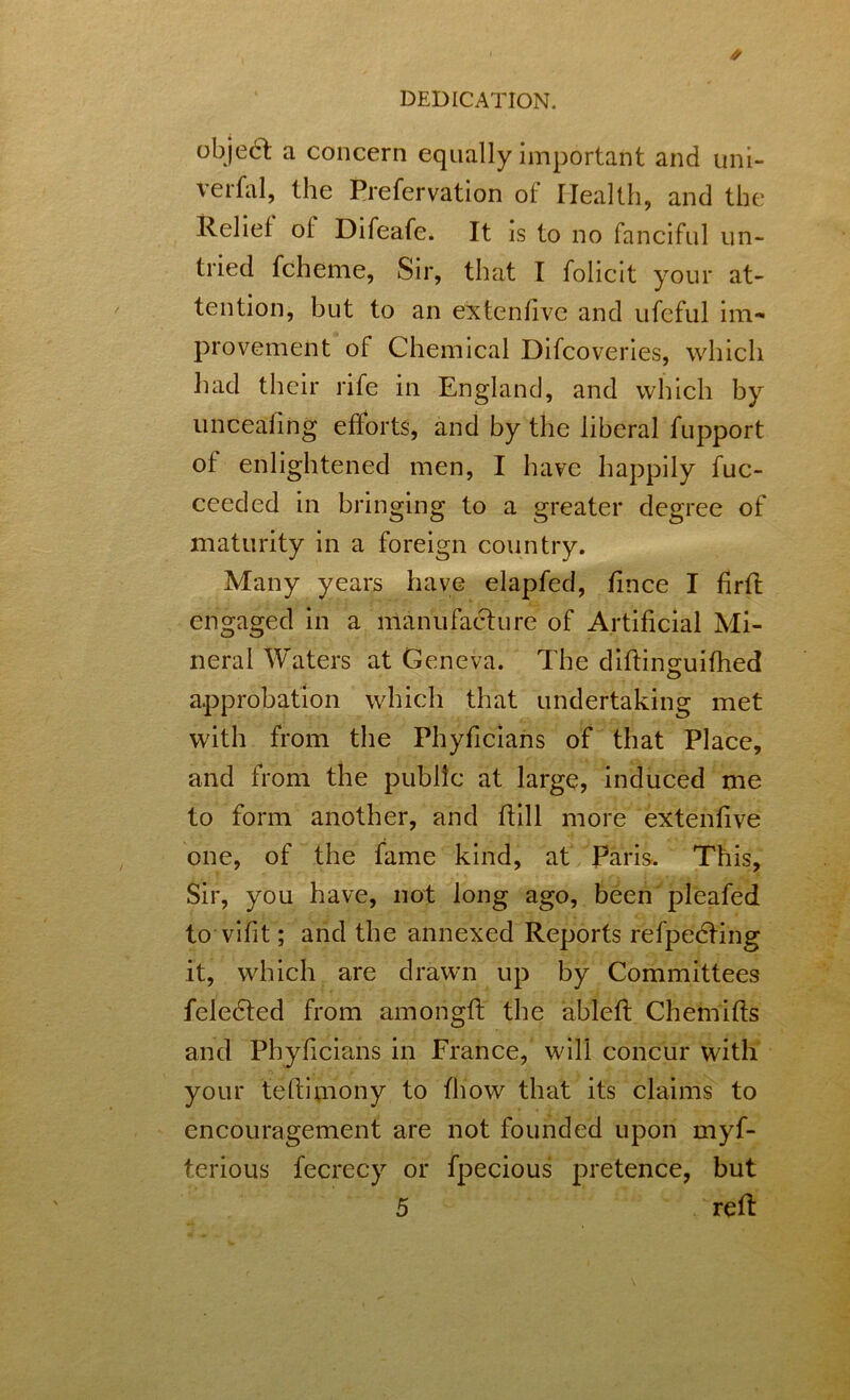 °bje6t a concern equally important and uni- verfal, the Prefervation of Health, and the Relief of Difeafe. It is to no fanciful un- tried fcheme, Sir, that I folicit your at- tention, but to an extenfive and ufcful im- provement of Chemical Difcoveries, which liad their rife in England, and which by unceafing efforts, and by the liberal fupport of enlightened men, I have happily fuc- ceeded in bringing to a greater degree of maturity in a foreign country. Many years have elapfed, fince I firft engaged in a manufacture of Artificial Mi- neral Waters at Geneva. The diftinguifhed approbation which that undertaking met with from the Phyficians of that Place, and from the public at large, induced me to form another, and ftill more extenfive one, of the fame kind, at Paris. This, Sir, you have, not long ago, been pleafed to vifit; and the annexed Reports refpedting it, which are drawn up by Committees feledted from amongft the ableft Chemifts and Phyficians in France, will concur with your teftimony to fhow that its claims to encouragement are not founded upon myf- terious fecrecy or fpecious pretence, but