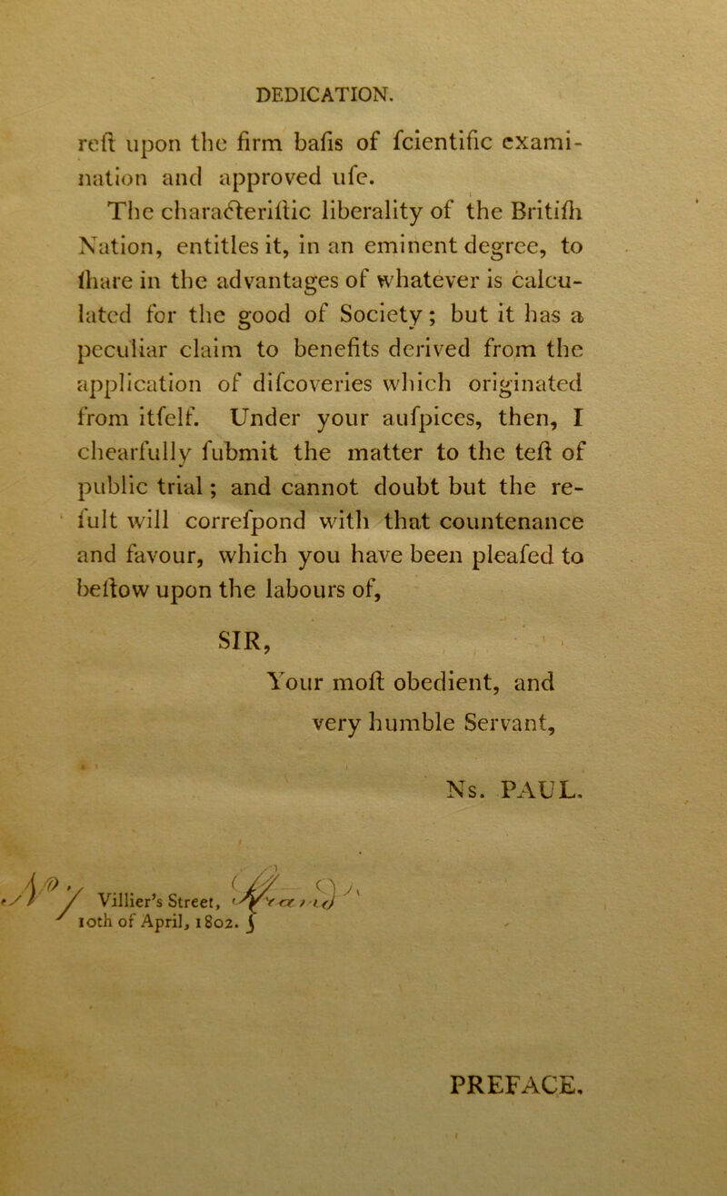 reft upon the firm bafts of fcientific exami- nation and approved ufe. The charatfteriftic liberality of the Britifti Nation, entities it, in an eminent degree, to ftiare in the advantages of whatever is calcu- lated for the good of Society; but it has a peculiar claim to benefits derived from the application of difcoveries which originated from itfelf. Under your aufpices, then, I chearfully fubmit the matter to the teft of public trial; and cannot doubt but the re- lult will correfpond with that countenance and favour, which you have been pleafed to beftow upon the labours of, SIR, Your moft obedient, and very humble Servant, t i i Ns. PAUL. /(> v . . Cm q a / Villier’s Street, ri<J ' loth of April, 1802. j