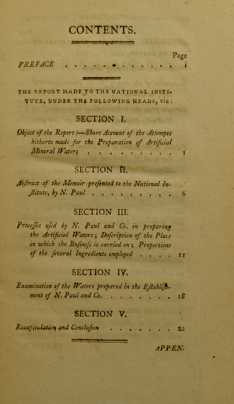 CONTENTS. PREFACE T THE REPORT MADE TO THE NATIONAL INSTI- TUTE, UNDER THE FOLLOWING HEADS, VIZ ; SECTION I. Object of the Report:—Short Account of the Attempts hitherto made for the preparation pf Artificial Mineral Waters \ ■- ‘ • SECTION ft. Jbflract of the Memoir prefented to the National In- Jlitute, by N Paul ......... 6 SECTION III. firoceffes ufed by N. Paul and Co. in preparing the Artificial IVaters j Defcription of the Place in which the Bifinefs is carried on \ Proportions of the feveral Ingredients employed .... ir SECTION IV. Examination of the Waters prepared in the EJlablifo- ment of N. Paul and Co. ....... i& * SECTION V. Recapitulation and Conclufion ....... 22 APPEN-