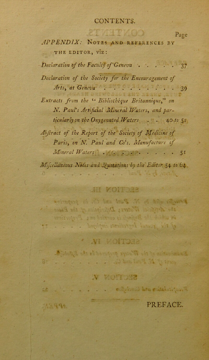 Page APPENDIX: Notes and references ey THE EDITOR, viz I Declaration of the Facultj of Geneva 37 Declaration of the Society for the Encouragement of Arts, at Geneva • • 39 Extracts from the i( Bibliothcque Britanniquef on N. Paul's Artificial Mineral Waters, and par- ticularly on the Oxygenated Waters . » 40 to 51 Abjrract of the Report of the Society of Medicine of * • * 1 ' Paris, on N. Paul and Co's. Manufacture of Mineral Waters 51 Mfcellaneous Notes and Quotations by the Editor 54 to 64 : a; wvj-jn *■ It. x; a v. ■ • ~ - \ x l' T * / - / . i. 1VT T. • ;1*l .... r V. c A-