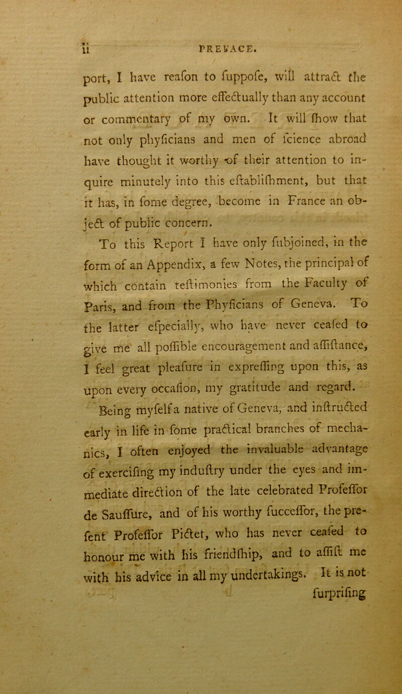 port, I have reafon to fuppofe, will attract the public attention more effedually than any account or commentary of my own. It will fhow that not only phyficians and men of lcience abroad have thought it worthy -of their attention to in- quire minutely into this eftablifhment, but that it has, in feme degree, become in France an ob- jed of public concern. To this Report I have only fubjoined, in the form of an Appendix, a few Notes, the principal of which contain teftimonies from the Faculty of Paris, and from the Phyficians of Geneva. To the latter efpeciall}r, who have never ceafed to give me all poffibie encouragement and afliftance, I feel great pleafure in exprefling upon this, as upon every occaflon, my gratitude and regard. Being myfelfa native of Geneva, and inftruded early in life in fome pradical branches of mecha- nics, I. often enjoyed the invaluable advantage of exercifing my induftry under the eyes and im- mediate diredion of the late celebrated ProfefTor de Sauffure, and of his worthy fucceflfor, the pre- fenfc Profeflfor Pidet, who has never eeafed to honour me with his friendfhip, and to aflift me with his advice in all my undertakings. It is not furprifing