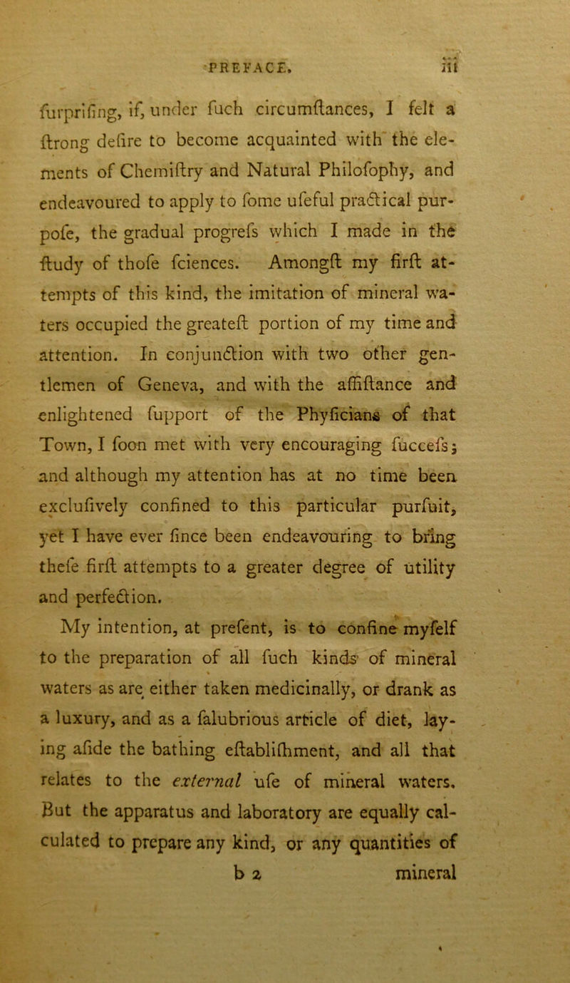 * « - furprifing, if, under fuch circumflances, I felt a ftrong ddire to become acquainted with the ele- ments of Chemiftry and Natural Philofophy, and endeavoured to apply to fome ufeful practical pur- pofe, the gradual progrefs which I made in the ftudy of thofe fciences. Amongft my firft at- tempts of this kind, the imitation of mineral wa- ters occupied the greateft portion of my time and attention. In conjunction with two other gen- tlemen of Geneva, and with the affiftance and enlightened fupport of the Phyficians of that Town, I foon met with very encouraging fuccefsj and although my attention has at no time been, exclufively confined to this particular purfuit, yet I have ever fince been endeavouring to bring thefe firft attempts to a greater degree of utility and perfection. My intention, at prefent, is to confine myfelf to the preparation of all fuch kinds- of mineral i % waters as are either taken medicinally, or drank as a luxury, and as a falubrious article of diet, lay- ing afide the bathing eftablifhment, and all that relates to the external ufe of mineral waters. But the apparatus and laboratory are equally cal- culated to prepare any kind, or any quantities of b z mineral 4