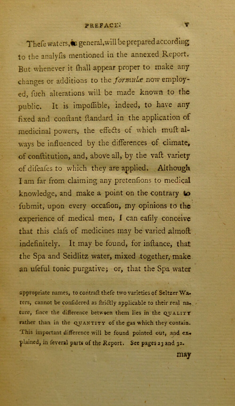 Thefe waters,in general,will be prepared according to the analyfis mentioned in the annexed Report. But whenever it (hall appear proper to make an/ l changes or additions to thq formula now employ- ed, fuch alterations will be made known to the public. It is impoflible, indeed, to have any fixed and conftant (landard in the application of medicinal powers, the effedls of which muft al- ways be influenced by the differences of climate, of conftitution, and, above all, by the vaft variety of difeafes to which they are applied. Although I am far from claiming any pretcnfions to medical knowledge, and make a point on the contrary to \ fubmit, upon every occaflon, my opinions to the experience of medical men, f can eafily conceive that this clafs of medicines may be varied almoft indefinitely. It may be found, for inftance, that the Spa and Seidlitz water, mixed together, make an ufeful tonic purgative; or, that the Spa water appropriate names, to contraft thefe two varieties of Seltzer Wa- ters, cannot be confidered as ftri&ly applicable to their real na- ture, fince the difference between them lies in the qualitt rather than in the quantity of the gas which they contain. This important difference will be found pointed out, and ex* plained, in feveral parts of the Report. See pages 23 and 32. t may