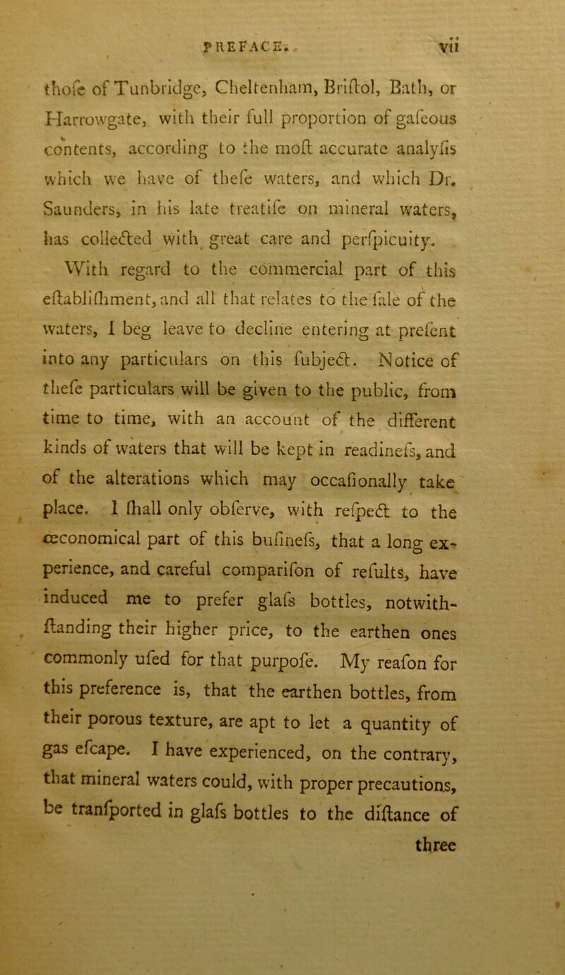 • * thofc of Tunbridge, Cheltenham, Briftol, Bath, or Harrowgate, with their full proportion of gafeous contents, according to the moll accurate analyfis which we have of thefe waters, and which Dr. Saunders, in his late treatife on mineral waters, has colle<5led with great care and perfpicuity. With regard to the commercial part of this ellablifhment, and all that relates to the fale of the waters, I beg leave to decline entering at prefent into any particulars on this fubjedf. Notice of thefe particulars will be given to the public, from time to time, with an account of the different kinds of waters that will be kept in readinefs, and of the alterations which may occafionally take place. 1 lliall only obferve, with relpedfc to the ceconomical part of this buhnefs, that a long ex- perience, and careful comparifon of refults, have induced me to prefer glafs bottles, notwith- flanding their higher price, to the earthen ones commonly ufed for that purpofe. My reafon for this preference is, that the earthen bottles, from their porous texture, are apt to let a quantity of gas efcape. I have experienced, on the contrary, that mineral waters could, with proper precautions, be tranfported in glafs bottles to the diftance of three