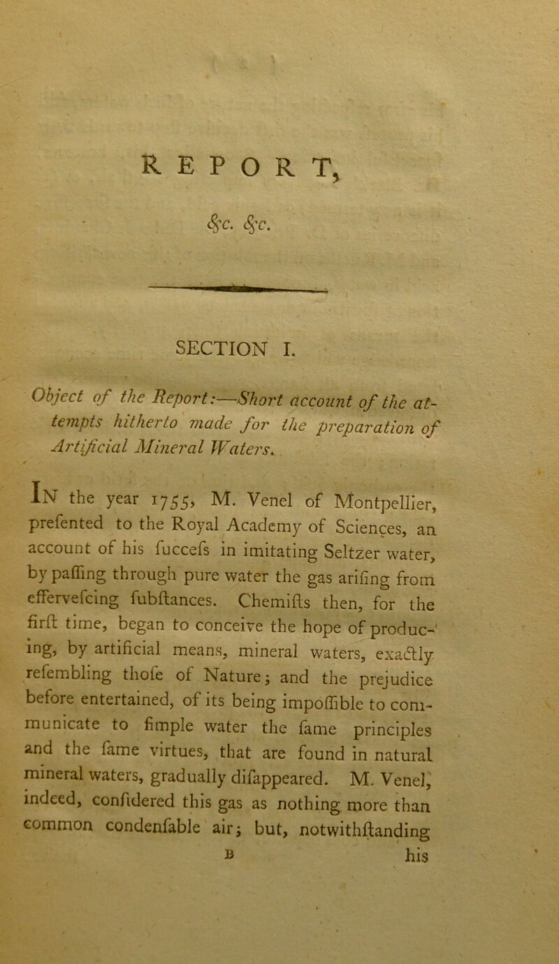 REPORT, <$c. <%c. SECTION I. Object of the ReportShort account of the at- tempts hitherto made for the preparation of Artificial Mineral Waters. g » . * . * . ' ) . In the year 1755, M. Venel of Montpellier, prefented to the Royal Academy of Sciences, an account of his fuccefs in imitating Seltzer water, by palling through pure water the gas arifing from effervefcing fubftances. Chemifls then, for the firft time, began to conceive the hope of produc- ing> by artificial means, mineral waters, exactly refembhng thofe of Nature; and the prejudice before entertained, of its being impofiible to com- municate to fimple water the fame principles and the fame virtues, that are found in natural mineral waters, gradually difappeared. M. Venel, indeed, confidered this gas as nothing more than common condenfable an*j but, notwithflanding b his