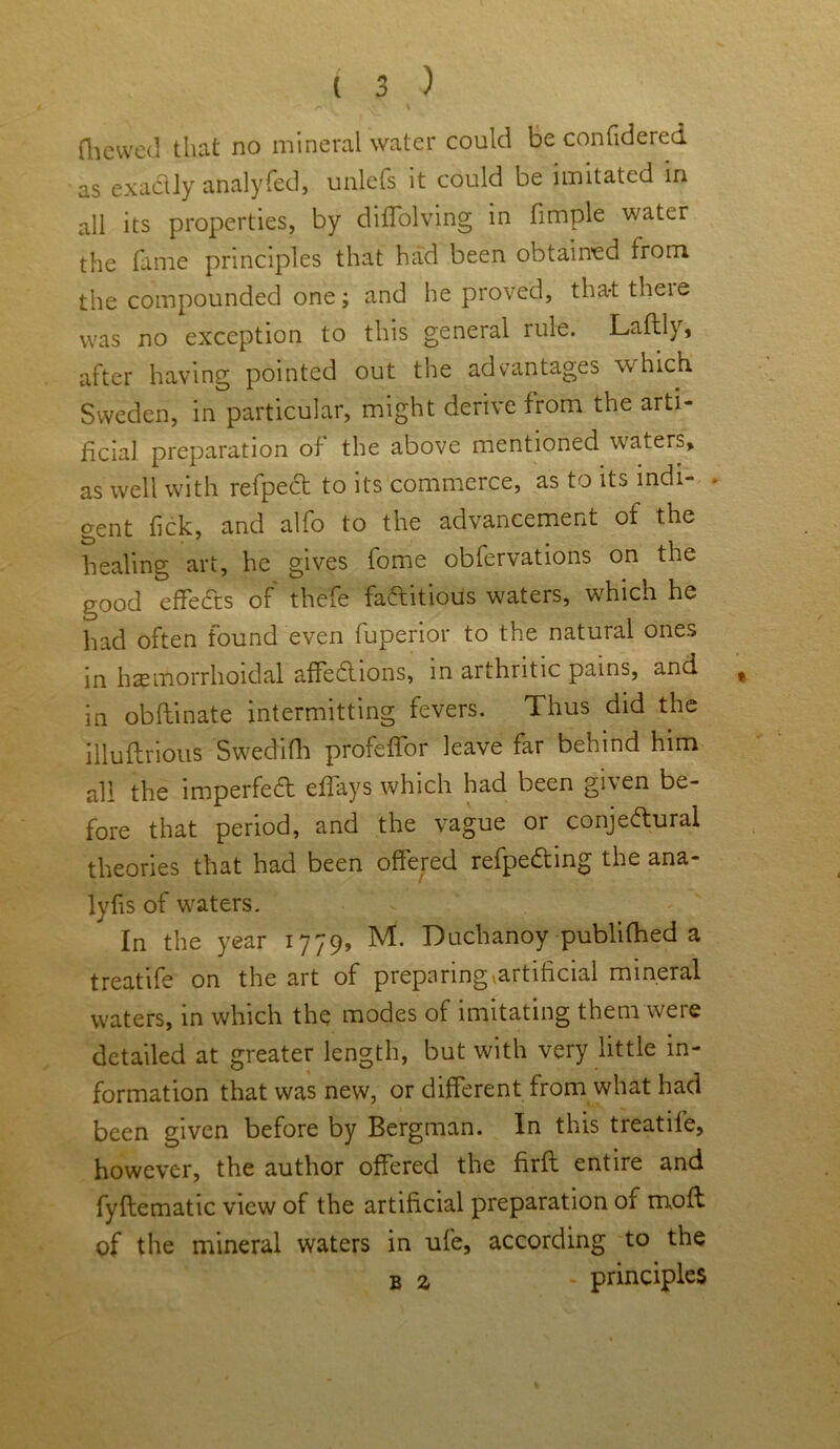 /* V * (liewed that no mineral water could be confidered as exactly analyfed, unlefs it could be imitated in all its properties, by diffolving in fimple water the fame principles that had been obtained from the compounded one; and he proved, that there was no exception to this general rule. Laftly, after having pointed out the advantages which Sweden, in particular, might derive from the arti- ficial preparation of the above mentioned waters, as well with refped to its commerce, as to its indi- ■ gent tick, and alfo to the advancement of the healing art, he gives fome obfervations on the good effects of thefe faftitious waters, which he had often found even fuperior to the natural ones in haemorrhoidal affections, in arthritic pains, and # in obflinate intermitting fevers. Thus did the illuflribus Swedifh profeffor leave far behind him all the imperfect eflays which had been given be- fore that period, and the vague or conjectural theories that had been offered refpeCting the ana- lyfis of waters. In the year 1779, M. Duclianoy publifhed a treatife on the art of preparing ^artificial mineral waters, in which the modes of imitating them were detailed at greater length, but with very little in- formation that was new, or different from what had been given before by Bergman. In this treatife, however, the author offered the firfl entire and fyflematic view of the artificial preparation of mofl of the mineral waters in ufe, according to the b z - principles
