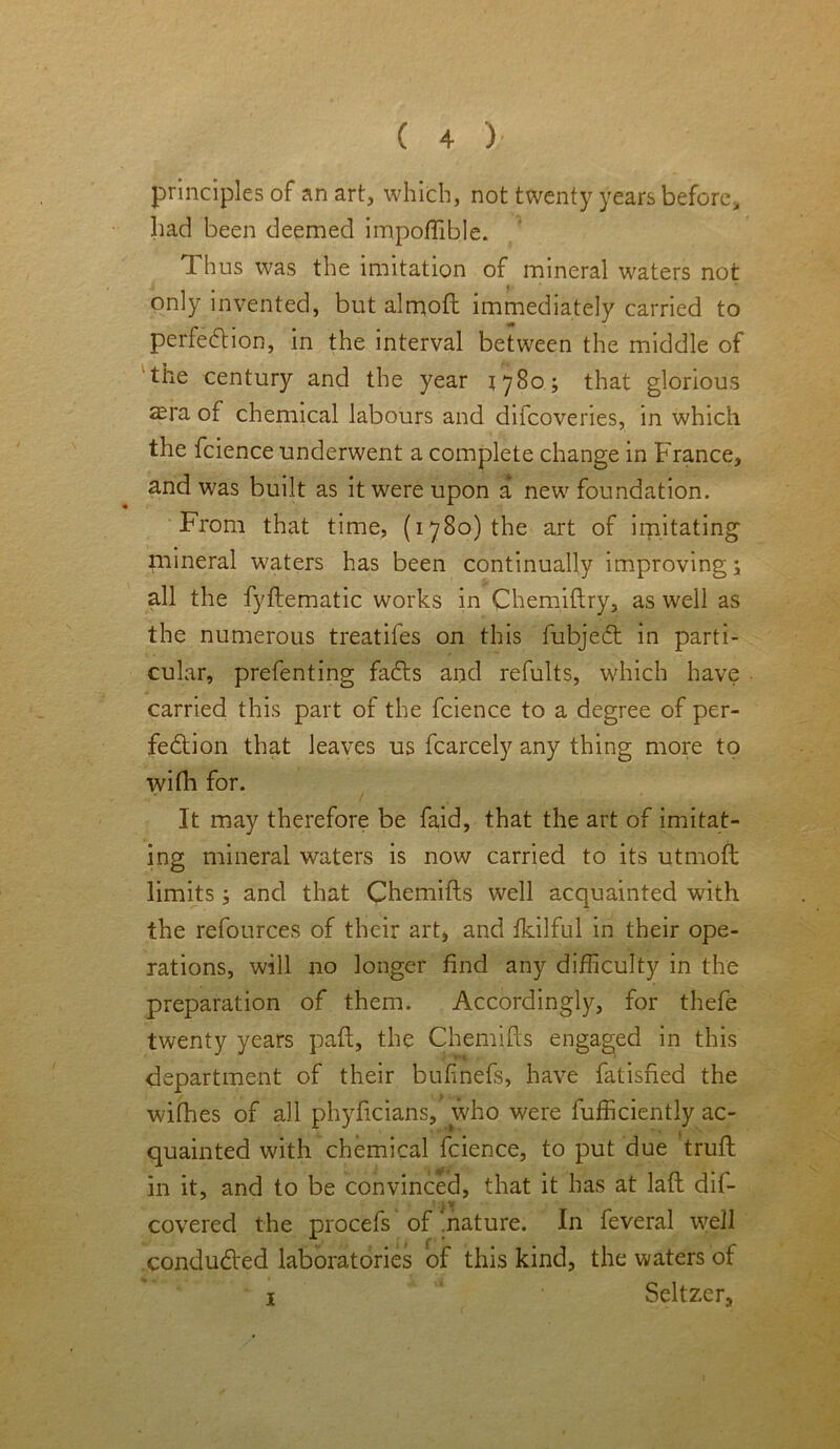 principles of an art, which, not twenty years before, had been deemed impoffible. I hus was the imitation of mineral waters not only invented, but almoft immediately carried to perfection, in the interval between the middle of the century and the year 1780; that glorious ®ra of chemical labours and difcoveries, in which the fcience underwent a complete change in France, and was built as it were upon a new foundation. From that time, (1780) the art of imitating mineral waters has been continually improving; all the fyftematic works in Chemiftry, as well as the numerous treatifes on this fubjeCt in parti- cular, prefenting faCts and refults, which have carried this part of the fcience to a degree of per- fection that leaves us fcarcely any thing more to wifh for. It may therefore be faid, that the art of imitat- ing mineral waters is now carried to its utmoft limits; and that Chemifts well acquainted with the refources of their art, and fkilful in their ope- rations, will no longer find any difficulty in the preparation of them. Accordingly, for thefe twenty years paid, the Chemifts engaged in this department of their bufinefs, have fatisfied the withes of all phyftcians, who were fufficiently ac- quainted with chemical fcience, to put due truft: in it, and to be convinced, that it has at laft dif- .• v covered the procefs of .nature. In feveral well conducted laboratories of this kind, the waters of 1 • Seltzer,