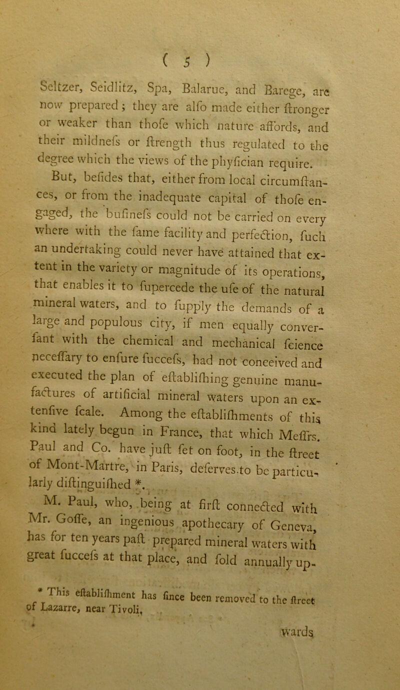 Seltzer, Seidlitz, Spa, Balarue, and Barege, arc now piepared ; they are alfo made either ftronger or weaker than thofe which nature affords, and their mildnefs or ftrength thus regulated to the degree which the views of the phyfician require. But, befides that, either from local circumftan- ces, or from the inadequate capital of thofe en- gaged, the bufinefs could not be carried on every where with the fame facility and perfection, fuch an undertaking could never have attained that ex- tent in the variety or magnitude of its operations, that enables it to fupercede the ufe of the natural mineral waters, and to fupply the demands of a large and populous city, if men equally conver- lant with the chemical and mechanical fcience neceffary to enfure fuccefs, had not conceived and executed the plan of eftablifhing genuine manu- factures of artificial mineral waters upon an ex- tenfive feale. Among the eftablifhments of this kind lately begun in France, that which Mefifrs. Paul and Co. have juft fet on foot, in the ftreet of Mont-Martre, in Paris, deferves.to be particu- larly diftinguifiled *. M. Paul, who, being at firft connected with Mr. Goffe, an ingenious apothecary of Geneva, has for ten years paft prepared mineral waters with great fuccefs at that place, and fold annually up- *_rhlS eftabhniment has fmee been removed to the ftreet of Lazarre, near Tivoli, wards