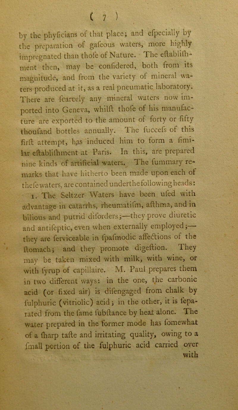 by the phyficians of that place; and efpecially by the preparation of gafeous waters, more highly impregnated than thole of Natuie. The effablifh- ment then, may be confidered, both from its magnitude, and from the variety of mineral wa- ters produced at it, as a real pneumatic laboratory. There are fcarcely any mineral waters now im- ported into Geneva, whil'ft thole of his manufac- ture are exported to the amount of forty or fifty thouland bottles annually. The fuccefs of this firft attempt, hgs induced him to form a fimi- lar eflablifhment at Paris. In this, are prepared nine kinds of artificial waters. The fummary re- marks that have hitherto been made upon each of thefe waters, are contained underthe following heads: i. The Seltzer Waters have been ufed with advantage in catarrhs, rheumatnm, afthraa, and in O . „ bilious and putrid diforders;—they prove diuretic and antifeptic, even when externally employed;— they are ferviceable in lpafmodic aflections of the ilomach; and they promote digeftion. I hey may be taken mixed with milk, with wine, or with fyrup of capillaire. M. Paul prepares them in two different ways: in the one, the carbonic acid (or fixed air) is difengaged from chalk by fulphuric (vitriolic) acid; in the other, it is lepa- rated from the fame fubflance by heat alone. The water prepared in the former mode has fomewhat of a (harp tafte and irritating quality, owing to a fmall portion of the fulphuric acid carried over with