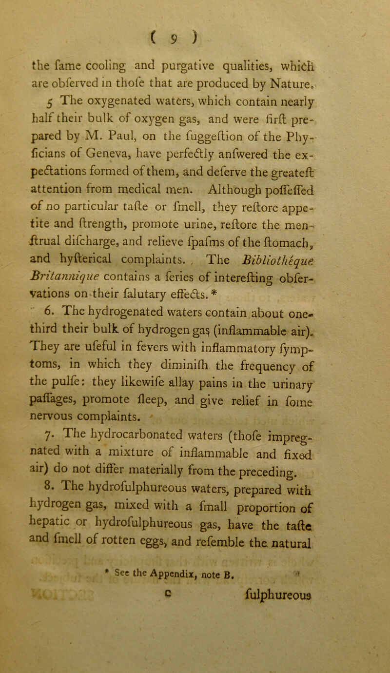 the fame cooling and purgative qualities, which are obferved in thole that are produced by Nature. 5 The oxygenated waters, which contain nearly half their bulk of oxygen gas, and were firft pre- pared by M. Paul, on the fuggeftion of the Phy- ficians of Geneva, have perfectly anfwered the ex- pectations formed of them, and deferve the greateft attention from medical men. Although poffefled of no particular tafte or fmell, they reflore appe- tite and ftrength, promote urine, reftore the men- ftrual difcharge, and relieve fpafms of the ftomach, and hyfterical complaints. , The Bibliotheque Britannique contains a feries of interefling obfer- vations on their falutary effeCts. * 6. The hydrogenated waters contain about one- third their bulk of hydrogen ga<* (inflammable air). They are ufeful in fevers with inflammatory fymp- toms, in which they diminifh the frequency of the pulfe: they likewife allay pains in the urinary paflages, promote fleep, and give relief in fome nervous complaints. 7. The hydrocarbonated waters (thofe impreg- nated with a mixture of inflammable and fixed air) do not differ materially from the preceding. 8. The hydrofulphureous waters, prepared with hydrogen gas, mixed with a fmall proportion of hepatic or hydrofulphureous gas, have the tafte and fmell of rotten eggs., and refemble the natural * See the Appendix, note B. c fulphureous