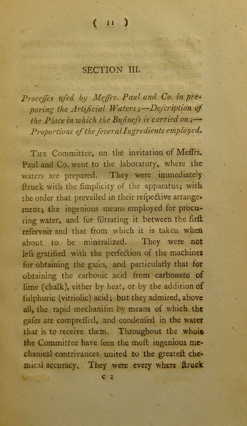 ProceJJbs nfed by Mejfrs. Paul and Co. in pre- paring the Artificial Waters Defer iption of the Place in which the Bvfinefs is carried on;—• Proportions of the fever al Ingredients employed< The Committee, on the invitation of Meflrs. Paul and Co. went to the laboratory, where the * waters are prepared. They were immediately ftruck with the fimplicity of the apparatus; with the order that prevailed in their refpe&ive arrange- ment; the ingenious means employed for procu- ring water, and for filtrating it between the firft refervoir and that from which it is taken when about to be mineralized. They were not lefs gratified with the perfe&ion of the machines for obtaining the gales, and particularly that for obtaining the carbonic acid from carbonate of lime (chalk), either by heat, or by the addition of lulphuric (vitriolic) acid; but they admired, above all, the rapid mechanifm by means of which the gafes are comprefled, and condenfed in the water that is to receive them. Throughout the whole- the Committee have feen the molt ingenious me- chanical contrivances united to the greateft che- mical accuracy. They were every where ftruck