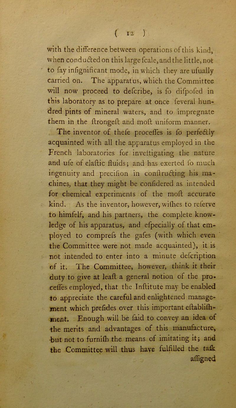with the difference between operations of this kind, when conducted on this large fcale,and the little, not to fay infignificant mode, in which they are ufually carried on. The apparatus, which the Committee will now proceed to defcribe, is fo difpofed in this laboratory as to prepare at once feveral hun- dred pints of mineral waters, and to impregnate them in the flrongeft and mod uniform manner. The inventor of thefe proceffes is fo perfedly acquainted with all the apparatus employed in the French laboratories for investigating the nature and ufe of elaftic fluids; and has exerted fo much ingenuity and precifion in conflructing his ma- chines, that they might be considered as intended for chemical experiments of the moft accurate kind. As the inventor, however, wiflies to referve to himfelf, and his partners, the complete know- ledge of his apparatus, and efpecially of that em- ployed to comprefs the gafes (with which even the Committee were not made acquainted), it is not intended to enter into a minute defcription of it. The Committee, however, think it their duty to give at leaft a general notion of the pro- cefles employed, that the Inftitute may be enabled to appreciate the careful and enlightened manage- ment which prefides over this important eftablifh- ment. Enough will be faid to convey an idea of the merits and advantages of this manufacture, •but not to furnilh the means of imitating it; and the Committee will thus have fulfilled the taik aflignedi