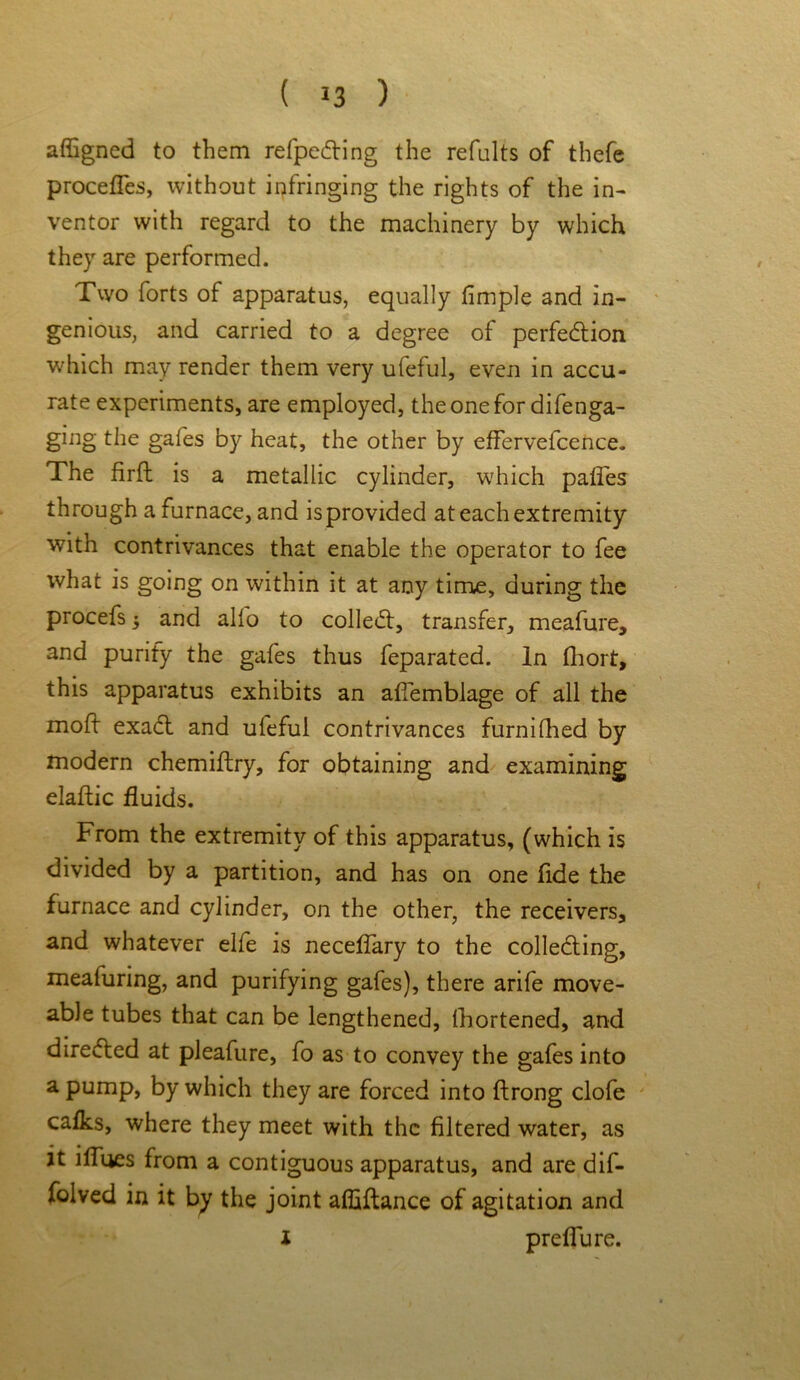 affigned to them refpeCting the refults of thefe procefles, without infringing the rights of the in- ventor with regard to the machinery by which they are performed. Two forts of apparatus, equally Ample and in- genious, and carried to a degree of perfection which may render them very ufeful, even in accu- rate experiments, are employed, the one for difenga- ging the gafes by heat, the other by effervefcence. The firft is a metallic cylinder, which pafles through a furnace, and is provided at each extremity with contrivances that enable the operator to fee what is going on within it at any time, during the procefs 5 and alfo to colled:, transfer, meafure, and purify the gafes thus feparated. In fhort, this apparatus exhibits an aflemblage of all the mod exaCt and ufeful contrivances furnifhed by modern chemiftry, for obtaining and examining elaftic fluids. From the extremity of this apparatus, (which is divided by a partition, and has on one fide the furnace and cylinder, on the other, the receivers, and whatever elfe is neceflary to the collecting, meafuring, and purifying gafes), there arife move- able tubes that can be lengthened, fhortened, and directed at pleafure, fo as to convey the gafes into a pump, by which they are forced into ftrong clofe calks, where they meet with the filtered water, as it iffues from a contiguous apparatus, and are dif- folved in it by the joint affiftance of agitation and i preflu re.