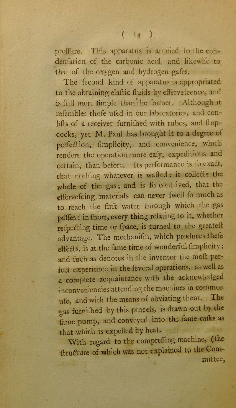 preffure. This apparatus is applied to the con- denfation of the carbonic acid, and likewife to that of the oxygen and hydrogen gafes. The fecond kind of apparatus is appropriated to the obtaining elaftic fluids by effervefcence, and is {till more fimple than the former. Although it refembles thofe ufed in our laboratories, and con- lifts of a receiver furnifhed with rubes, and ftop- cocks, yet M. Paul has brought it to a degree of perfedtion, fimplicity, and convenience, which renders the operation more eafy, expeditious and certain, than before. Its performance is io exact, that nothing whatever is wafted: it collects the whole of the gas; and is fo contrived, that the effervefeing materials can never fwell fo much as to reach the fir ft water through which the gas paffes: in fhort, every thing relating to it, whether refpedting time or fpace, is turned to the greateft advantage. The mechanifm, which produces thefe effedts, is at the fame time of wonderful fimplicity; and fuch as denotes in the inventor the moft per- fect experience in the feveral operations, as well as a complete acquaintance with the acknowledged inconvemencies attending the machines in common ufe, and with the means of obviating them. The gas furnilhed by this procefs, is drawn out by the lame pump, and conveyed into the fame calks as that which is expelled by heat. With regard to the compreffing machine, (the ftrufture of which was not explained to the Com- mittee,