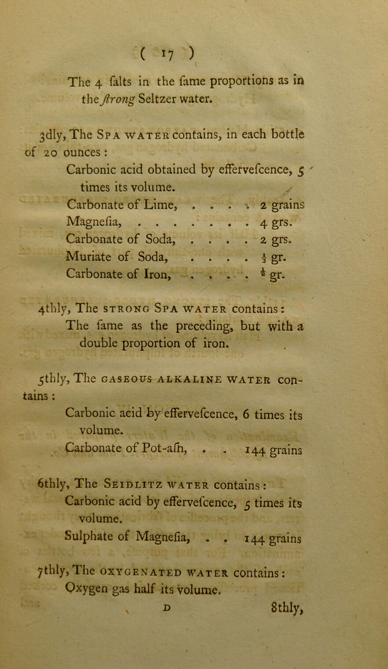( *7 ) \ The 4 falts in the fame proportions as in the ftrong Seltzer water. 3<dly, The Spa water contains, in each bottle of 20 ounces: Carbonic acid obtained by effervefcence, 5 ' times its volume. / Carbonate of Lime, .... 2 grains Magnefia, 4grs, Carbonate of Soda, .... 2 grs. Muriate of Soda, . . . . | gr. Carbonate of Iron, . . . . ^ gr. 4thly, The strong Spa water contains: The fame as the preceding, but with a double proportion of iron. 5thly, The gaseous alkaline water con- tains : Carbonic acid by effervefcence, 6 times its volume. Carbonate of Pot-afh, . . 144 grains 6thly, The Seidlitz water contains: Carbonic acid by effervefcence, 5 times its volume. Sulphate of Magnefia, . . 144 grains 7thly,The oxygenated water contains: Oxygen gas half its volume. 8thly, D