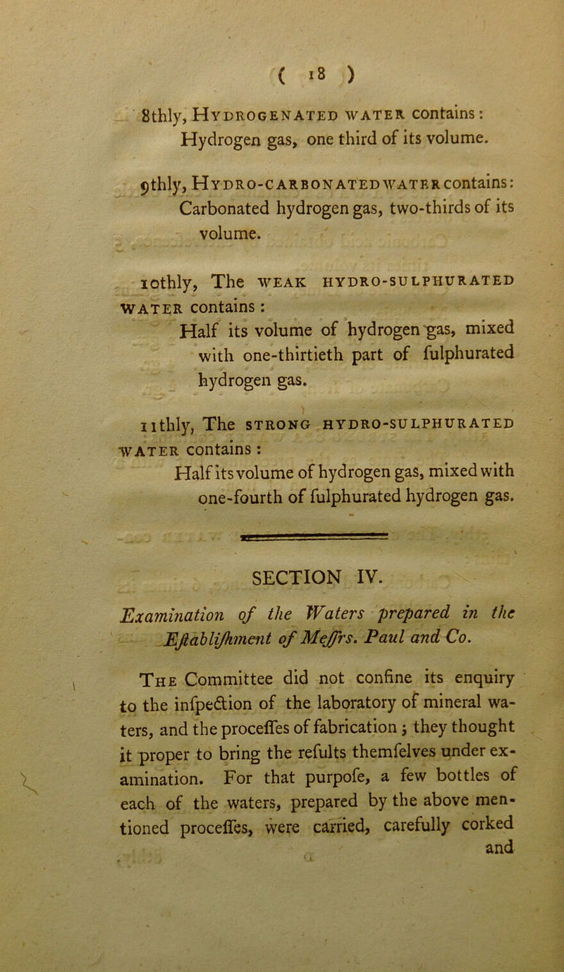 8thly, Hydrogenated water contains: Hydrogen gas, one third of its volume. <)thly. Hydro-carbonated water contains: Carbonated hydrogen gas, two-thirds of its volume. lothly, The weak hydro-sulphurated water contains: Half its volume of hydrogen gas, mixed with one-thirtieth part of fulphurated hydrogen gas. nthly, The strong hydro-sulphurated water contains: Half its volume of hydrogen gas, mixed with one-fourth of fulphurated hydrogen gas. SECTION IV. Examination of the Waters prepared in the Eftablijhment of MeJJrs. Paul and Co. The Committee did not confine its enquiry to the infpe&ion of the laboratory of mineral wa- ters, and the proceffes of fabrication; they thought it proper to bring the refults themfelves under ex- amination. For that purpofe, a few bottles of each of the waters, prepared by the above men- tioned proceffes, were carried, carefully corked and