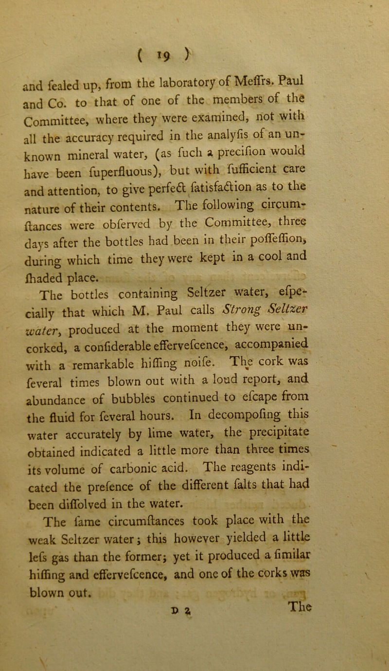 and fealed up, from the laboratory of Mefirs. Paul and Co. to that of one of the members of the Committee, where they were examined, not with all the accuracy required in the analyfis of an un- known mineral water, (as fucli a precifion would have been fuperfluous), but with fufficient care and attention, to give perfed fatisfadion as to the nature of their contents. The following circum- ftances were obferved by the Committee, three days after the bottles had been in their pofleffion, during which time they were kept in a cool and fhaded place. The bottles containing Seltzer water, efpe- cially that which M. Paul calls Strong Seltzer water, produced at the moment they w^ere un- corked, a confiderable effervefcence, accompanied with a remarkable hiding noife. The cork was feveral times blown out with a loud report, and abundance of bubbles continued to elcape from the fluid for feveral hours. In decompofing this water accurately by lime water, the precipitate obtained indicated a little more than three times its volume of carbonic acid. The reagents indi- cated the prefence of the different falts that had been diffolved in the water. The lame circumftances took place with the weak Seltzer water; this however yielded a little lefs gas than the former j yet it produced a fimilar hiding and effervefcence, and one of the corks was blown out. D 2,