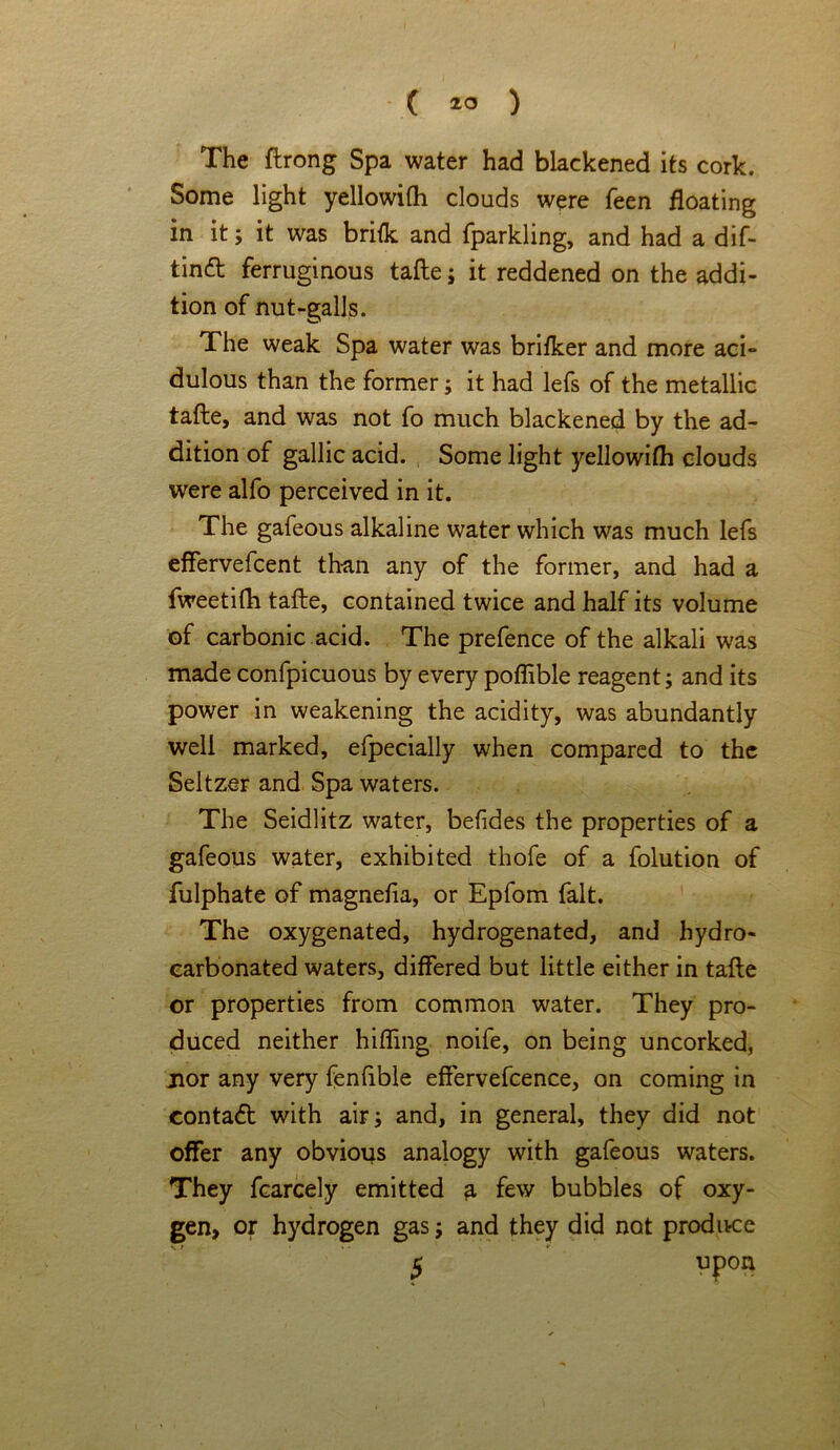 The ftrong Spa water had blackened its cork. Some light yellowifli clouds were feen floating in it; it was brilk and fparkling, and had a dif- tinft ferruginous tafte ; it reddened on the addi- tion of nut-galls. The weak Spa water was brilker and more aci- dulous than the former; it had lefs of the metallic tafte, and was not fo much blackened by the ad- dition of gallic acid. Some light yellowilh clouds were alfo perceived in it. The gafeous alkaline water which was much lefs effervefcent than any of the former, and had a fweetifh tafte, contained twice and half its volume of carbonic acid. The prefence of the alkali was made confpicuous by every poflible reagent; and its power in weakening the acidity, was abundantly well marked, efpecially when compared to the Seltzer and Spa waters. The Seidlitz water, befides the properties of a gafeous water, exhibited thofe of a folution of fulphate of magnefia, or Epfom fait. The oxygenated, hydrogenated, and hydro- carbonated waters, differed but little either in tafte or properties from common water. They pro- duced neither hiding noife, on being uncorked, jior any very fenfible effervefcence, on coming in contact with air; and, in general, they did not offer any obvious analogy with gafeous waters. They fcarcely emitted a few bubbles of oxy- gen, or hydrogen gas; and they did not produce
