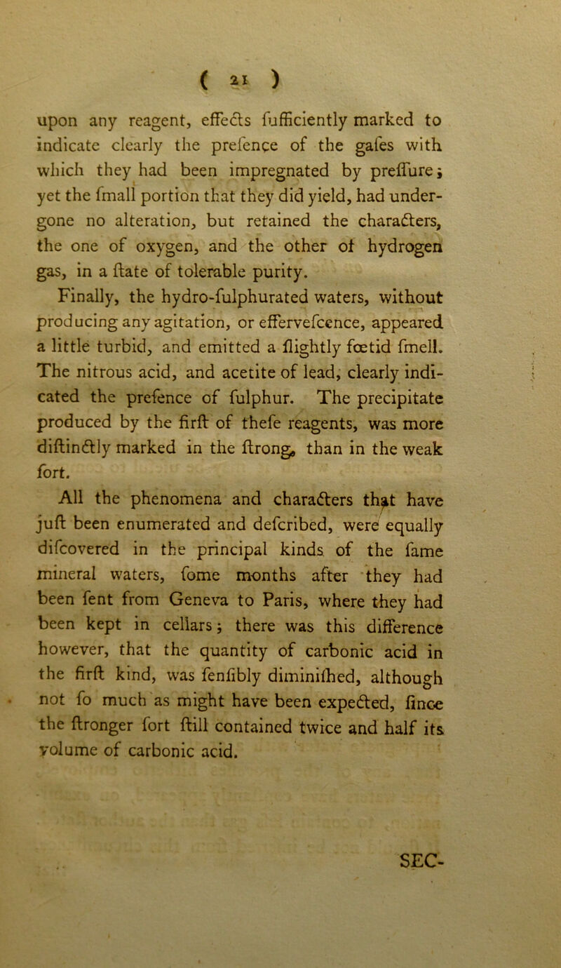 upon any reagent, effects fufficiently marked to indicate clearly the prefence of the gales with which they had been impregnated by preffure j yet the fmall portion that they did yield, had under- gone no alteration, but retained the characters, the one of oxygen, and the other of hydrogen gas, in a ftate of tolerable purity. Finally, the hydro-fulphurated waters, without producing any agitation, or effervefcence, appeared a little turbid, and emitted a llightly foetid fmell. The nitrous acid, and acetite of lead, clearly indi- cated the prefence of fulphur. The precipitate produced by the firft of thefe reagents, was more diftinCtly marked in the ftrong, than in the weak fort. All the phenomena and characters th^t have juft been enumerated and defcribed, were equally difcovered in the principal kinds of the fame mineral waters, fome months after they had been fent from Geneva to Paris, where they had been kept in cellars; there was this difference however, that the quantity of carbonic acid in the firft kind, was fenfibly diminifhed, although not fo much as might have been expeCted, finoe the ftronger fort ftill contained twice and half its volume of carbonic acid. SEC-