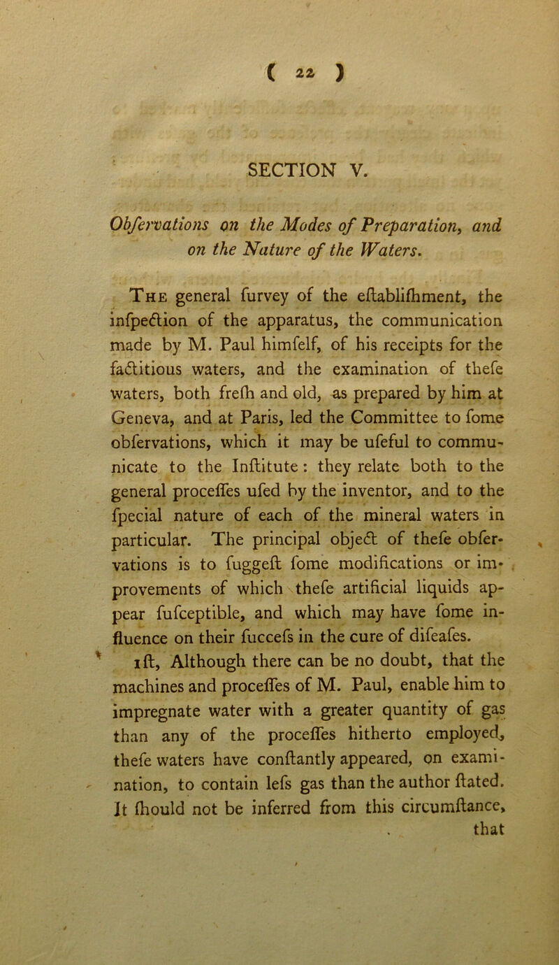 SECTION V. Obfervations on the Modes of Preparation, and on the Nature of the Waters. The general furvey of the eftablifhment, the infpe&ion of the apparatus, the communication made by M. Paul himfelf, of his receipts for the factitious waters, and the examination of thefe waters, both frefh and old, as prepared by him at Geneva, and at Paris, led the Committee to fome obfervations, which it may be ufeful to commu- nicate to the Inftitute : they relate both to the general proceffes ufed by the inventor, and to the fpecial nature of each of the mineral waters in particular. The principal objeCt of thefe obfer- vations is to fugged: fome modifications or im- provements of which thefe artificial liquids ap- pear fufceptible, and which may have fome in- fluence on their fuccefs in the cure of difeafes. i ft. Although there can be no doubt, that the machines and proceffes of M. Paul, enable him to impregnate water with a greater quantity of gas than any of the proceffes hitherto employed^ thefe waters have conftantly appeared, on exami- nation, to contain lefs gas than the author ftated. it ftiould not be inferred from this circumftance, that