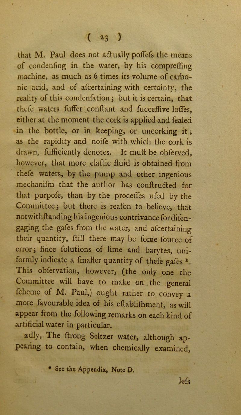 ( *3 ) that M. Paul does not a&ually pofTefs the means of condenfing in the water, by his comprefling machine, as much as 6 times its volume of carbo- nic acid, and of afcertaining with certainty, the reality of this condenfation; but it is certain, that thefe waters fuffer conftant and fucceflive lofles, either at the moment the cork is applied and fealed in the bottle, or in keeping, or uncorking it; as the rapidity and noife with which the cork is drawn, fufliciently denotes. It muft be obferved, however, that more elaftic fluid is obtained from thefe waters, by the pump and other ingenious mechanifm that the author has conftru&ed for that purpofe, than by the procefles ufed by the Committee; but there is reafon to believe, that notwithftanding his ingenious contrivance fordifen- gaging the gafes from the water, and afcertaining their quantity, ftill there may be fome fource of error; fince folutions of lime and barytes, uni- formly indicate a fmaller quantity of thefe gafes *. This obfervation, however, (the only one the Committee will have to make on the general fcheme of M. Paul,) ought rather to convey a more favourable idea of his eftablifhment, as will appear from the following remarks on each kind of artificial water in particular. 2dly, The ftrong Seltzer water, although ap- pearing to contain, when chemically examined, lefs • See the Appendix, Note t>.