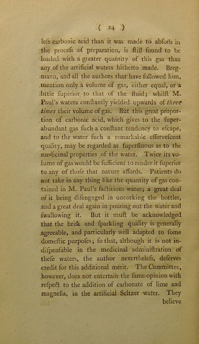 lefs carbonic acid than it was made to abforb in the procefs of preparation, is ftill found to be loaded with a greater quantity of this gas than any of the artificial waters hitherto made. Berg- mann, and all the authors that have followed him, mention only a volume of gas, cither equal, or a little fuperior to that of the fluid; whilft M. Paul’s waters conftantly yielded upwards of three times their volume of gas. But this great propor- tion of carbonic acid, which gives to the fuper- abundant gas fuch a conftant tendency to efcape, and to the water fuch a remarkable effervefeent quality, may be regarded as fuperfluous as to the medicinal properties of the water. Twice its vo- lume of gas would be fufficient to render it fuperior to any of thofe that nature affords. Patients do not take in any thing like the quantity of gas con- tained in M. Paul’s factitious water; a great deal of it being difengaged in uncorking the bottles, and a great deal again in pouring out the water and fwallowing it. But it mufl be acknowledged that the brifk and fparkling quality is generally agreeable, and particularly well adapted to fome domeflic purpofes; fo that, although it is not in- dilpenfable in the medicinal adminiftration of thefe waters, the author neverthelefs, deferves credit for this additional merit. The Committee, however, does not entertain the fame opinion with refpeCt to the addition of carbonate of lime and magnefia, in the artificial Seltzer water. They believe