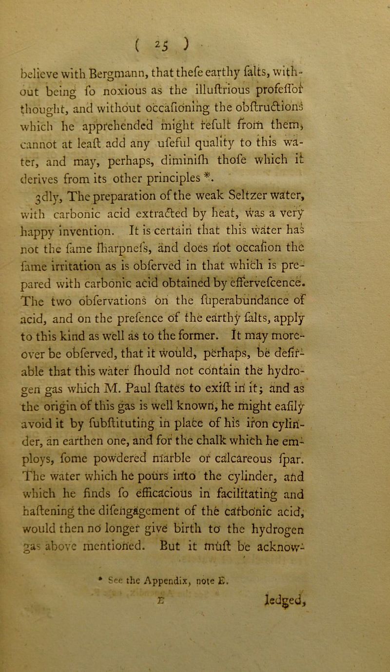 believe with Bergmann, that thefe earthy falts, with- out being fo noxious as the illuftrious profeflor thought, and without occafidning the obdru&ions which he apprehended might refult from them, cannot at lead add any ufeful quality to this wa- ter, and may, perhaps, diminifh thofe which it derives from its other principles *. 3dly, The preparation of the weak Seltzer water, with carbonic acid extracted by heat. Was a very happy invention. It is certain that this water has not the fame fharpnefs, and does riot occafion the fame irritation as is obferved in that which is pre- pared with carbonic acid obtained by effervefcence. The two obfervations on the fuperabundance of acid, and on the prefence of the earthy falts, apply to this kind as well as to the former. It may more- over be obferved, that it would, perhaps, be defin- able that this water fhoiild not contain the hydro- gen gas which M. Paul dates to exid in it; and as the origin of this gas is well known, he might eafily avoid it by fubditutirig in place of his iron cylin- der, an earthen one, and for the chalk which he em- ploys, fome powdered marble or calcareous fpar. The water which he pours irfto the cylinder, arid which he finds fo efficacious in facilitating and hadening the difengagement of the catbonic acid, would then no longer give birth to the hydrogen gas above mentioned. But it mud be acknow- * See the Appendix, note E. r Iedged,