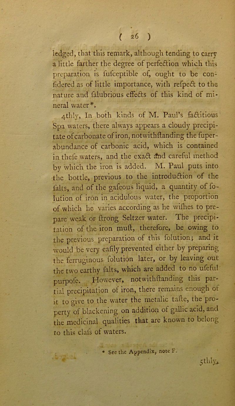 ( *6 ) ledged, that this remark, although tending to carry a little farther the degree of perfection which this preparation is fufceptible of, ought to be con- fidered as of little importance, with refpeCl to the nature and falubrious effeCts of this kind of mi* neral water 4thly, In both kinds of M. Paul’s factitious Spa waters, there always appears a cloudy precipi- tate of carbonate of iron, notwithflanding the fuper- abundance of carbonic acid, which is contained in thefe waters, and the exaCt jfnd careful method by which the iron is added. M. Paul puts into the bottle, previous to the introduction of the l'alts, and of the gafeous liquid, a quantity of fo- lution of iron in acidulous water, the proportion of which he varies according as he wifhes to pre- pare weak or ftrong Seltzer water. The precipi- tation of the iron muft, therefore, be owing to the previous preparation of this folution; and it would be very eafily prevented either by preparing the ferruginous folution later, or by leaving out the two earthy falts, which are added to no ufeful purpofe. However, notwithflanding this par- tial precipitation of iron, there remains enough of it to give to the water the metalic taftc, the pro- perty of blackening on addition, of gallic acid, and the medicinal qualities that are known to belong to this clafs of waters. * See the Appendix, note F. Still W