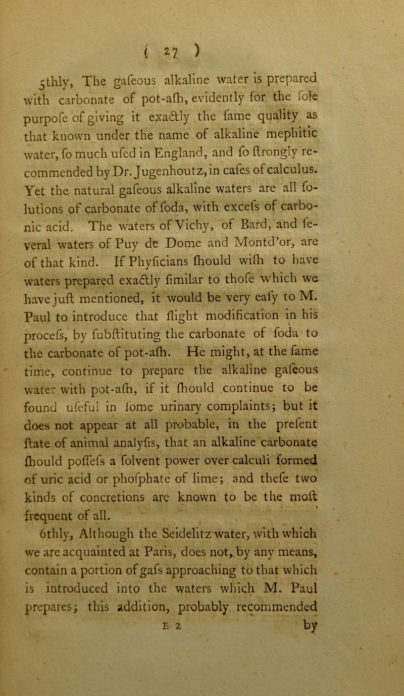 ( *7 ) 5thly, The gafeous alkaline water is prepared with carbonate of pot-afh, evidently for the iole purpofe of giving it exadtly the fame quality as that known under the name of alkaline mephitic water, fo much ufed in England, and fo flrongly re- commended by Dr. Jugenhoutz,in cafes of calculus. Yet the natural gafeous alkaline waters are all fo- lutions of carbonate of foda, with excefs of carbo- nic acid. The waters of Vichy, of Bard, and fe- veral waters of Puy de Dome and Montd’or, are of that kind. If Phyficians fhould with to have waters prepared exadlly fimilar to thofe which we have juft mentioned, it would be very eai’y to M. Paul to introduce that flight modification in his procefs, by fubftituting the carbonate of foda to the carbonate of pot-afh. He might, at the fame time, continue to prepare the alkaline gafeous water with pot-afn, if it fhould continue to be found ufeful in lome urinary complaints; but it does not appear at all probable, in the prefent ftate of animal analyfis, that an alkaline carbonate fhould pofTefs a folvent power over calculi formed of uric acid or phofphate of lime; and thefe two kinds of concretions are known to be the moil • % frequent of all. 6thly, Although the Seidelitz water, with which we are acquainted at Paris, does not* by any means, contain a portion of gafs approaching to that which is introduced into the waters which M. Paul prepares; this addition, probably recommended e 2 by