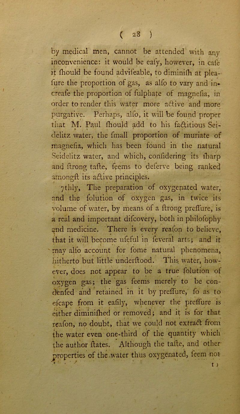 by medical men, cannot be attended with any inconvenience: it would be eafy, however, in cafe it fhould be found advifeable, to diminifh at plea- lure the proportion of gas, as alfp to vary and in- creafe the proportion of fulphate of magnefia, in order to render this water more aftive and more purgative. Perhaps, alfo, it will be found proper that M. Paul fhould add to his factitious Sei- * ' > * delitz water, the fmall proportion of muriate of magnefia, which has been found in the natural Seidelitz water, and which, confidering its lbarp and ftrong tafte, feems to deferve being ranked amongft its active principles. 7thly, The preparation of oxygenated water, and the folution of oxygen gas, in twice its volume of water, by means of a ftrong preflure, is a real and important difeovery, both in philofophy and medicine. There is every reafon to believe, that it will become ufeful in feveral arts; and it ' may alfo account for fome natural phenomena, * • \ 1 *■ . : 1 ' « * ♦ ^ hitherto but little underftood. This water, how- ever, does not appear to be a true folution of oxygen gas; the gas feems merely to be con- denfed and retained in it by preflure, fo as to efcape from it eafily, whenever the preflure is either diminifhed or removed; and it is for that reafon, no doubt, that we could not extraft from the water even one-third of the quantity which v \ t * . • ■ i *’* • the author ftates. Although the tafte, and other of the water thus oxygenated, feem not ' 1 *'• 1. '1 / t) properties