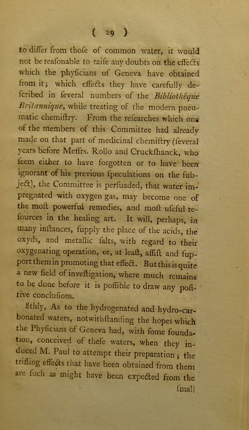 to differ from thofe of common water, it would not be reafonable to raife any doubts on the effects which the phyficians ot Geneva have obtained trom it; which effects they have carefully de- fcribed in feveral numbers of the Bibliotheque Britannique, while treating of the modern pneu- matic chemiftry. From the refearches which one of the members of this Committee had already made on that part of medicinal chemiftry (feveral years before Meffrs. Rollo and Cruckfhanck, who feem either to have forgotten or to have been' ignorant ot his previous ipeculations on the fub- jedt), the Committee is perfuaded, that water im- pregnated with oxygen gas, may become one of the moft powerful remedies, and molt ufeful re- iources in the healing art. It will, perhaps, in many inftances, fupply the place of the acids, the oxyds, and metallic falts, with regard to their oxygenating operation, or, at lead, affift and fup- port them in promoting that effeft. But this is quite a new field of inveftigation, where much remains to be done before it is poffible to draw any pofi- ‘ tive conclufions. Sthly, As to the hydrogenated and hydro-car- bonated waters, notwithflanding the hopes which the Phyficians of Geneva had, with fome founda- tion, conceived of thefe waters, when they in- duced M. Paul to attempt their preparation ; the ttiding effects that have been obtained from them ate fuch as might have been expedled from the fmall