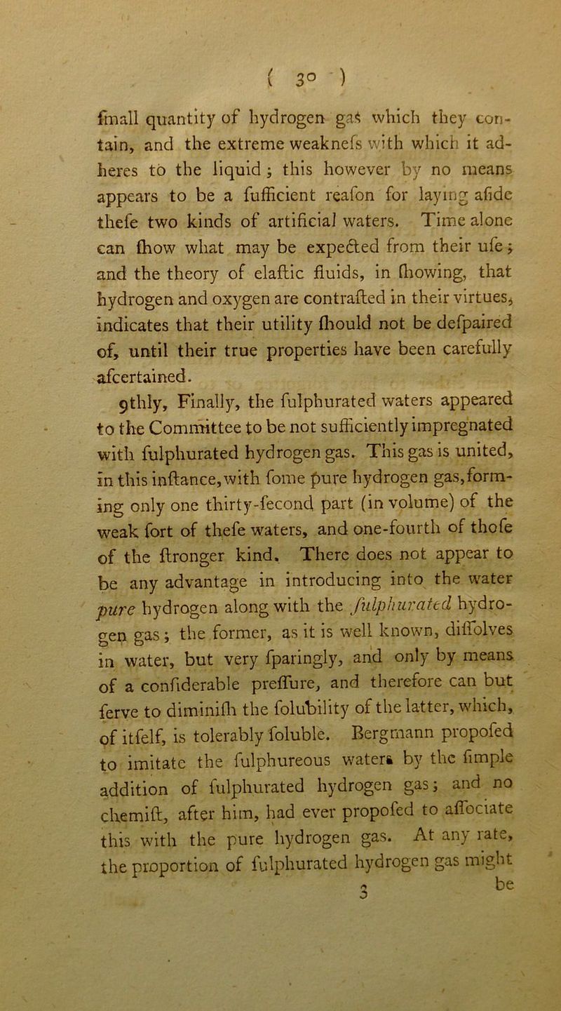 ( 3° ) fmall quantity of hydrogen ga$ which they con- tain, and the extreme weaknefs with which it ad- heres to the liquid ; this however by no means appears to be a fufficient reafon for laying afide thefe two kinds of artificial waters. Time alone can fhow what may be expected from their ufe; and the theory of elaftic fluids, in [bowing, that hydrogen and oxygen are contrafted in their virtues, indicates that their utility fhould not be defpaired of, until their true properties have been carefully afcertained. 91lily, Finall5r, the fulphurated waters appeared to the Committee to be not sufficiently impregnated with fulphurated hydrogen gas. This gas is united, in this inftance,with fome pure hydrogen gas,form- ing only one thirty-fecond part (in volume) of the weak fort of thefe waters, and one-fourth of thofe of the ftronger kind. There does not appear to be any advantage in introducing into the water pure hydrogen along with the fulphurated hydro- gen gas; the former, as it is well known, diifolves in water, but very fparingly, and only by means of a confiderable preffure, and therefore can but ferve to diminilli the folubility of the latter, which, of itfelf, is tolerably foluble. Bergmann propofed to imitate the fulphureous water* by the fimpie addition of fulphurated hydrogen gas; and no chemill, after him, had ever propofed to affociate this with the pure hydrogen gas. At any rate, the proportion of fulphurated hydrogen gas might