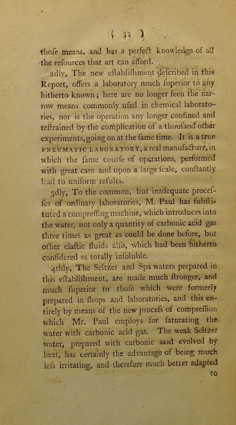 J ){ 3* ). thole means, and has a perfect knowledge of all the refources that art can afford. idly. The new eftablifliment deferibed in this Report, offers a laboratory much fuperior to any hitherto known; here are no longer feen the nar- row means commonly ufed in chemical laborato- ries, nor is the operation any longer confined and reftrained by the complication of a thoufancT other experiments, going on at the fame time. It is a true pneumatic laboratory, a real manufadurc,in which the fame courfe of operations, performed with great care and upon a large fcale, conftantly lead to uniform refults. gdly, To the common, but inadequate proceff fes of ordinary laboratories, M. Paul has fubftb tuted a compreffing machine, which introduces into the water, not only a quantity of carbonic acid gas three times as great as could be done before, but other elaftic fluids alio, which had been hitherto confidered as totally infoluble. 4thly, The Seltzer and Spa waters prepared in this eflablifhment, are made much ftronger, and much fuperior to thofe which were formerly prepared in fhops and laboratories, and this en- tirely by means of the new procefs of compreflion which Mr. Paul employs- for faturating thes water with carbonic acid gas. The weak Seltzer water, prepared with carbonic acid evolved b^ heat, has certainly the advantage of being much lefs irritating, and therefore much better adapted ■| to