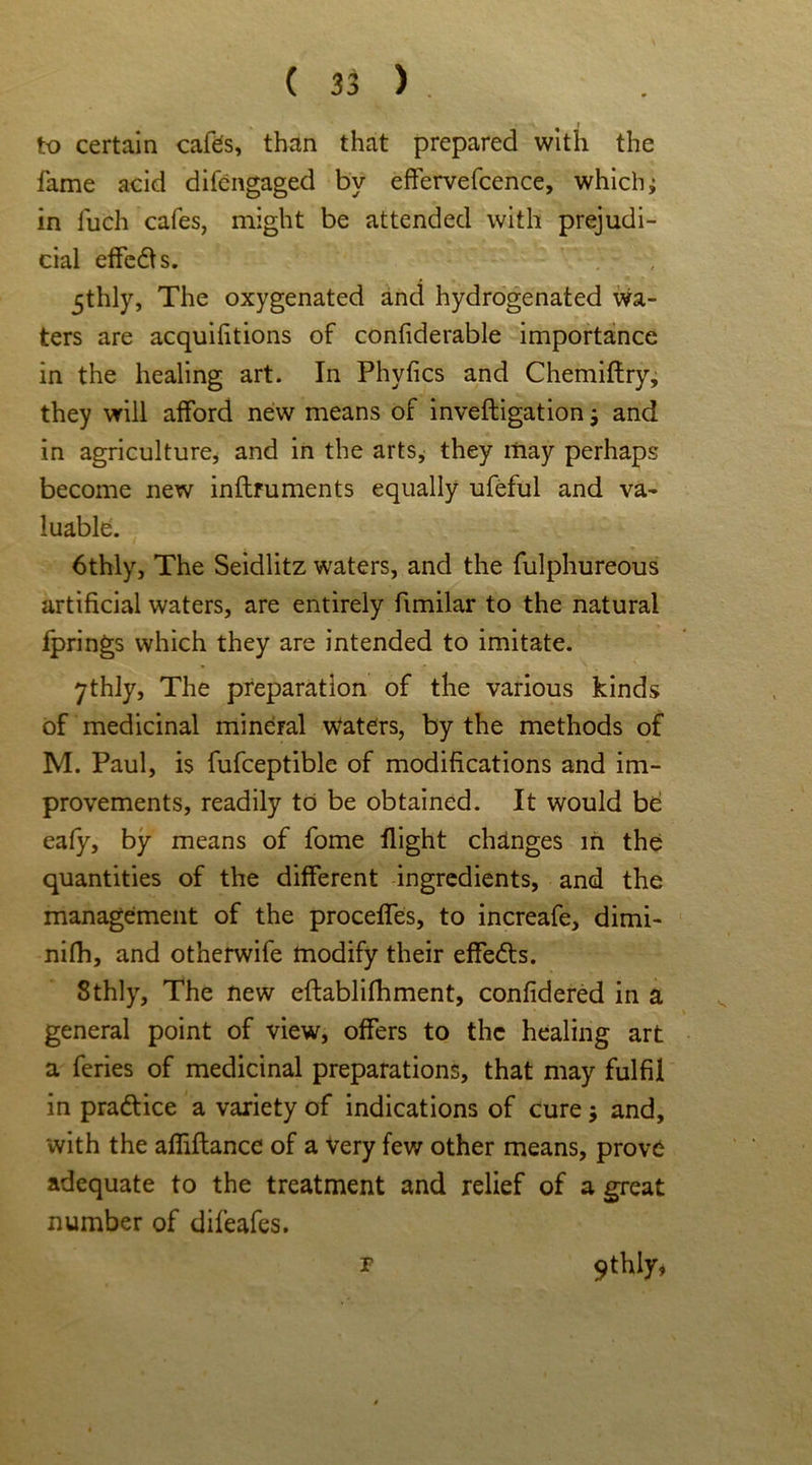 to certain cafes, than that prepared with the fame acid difengaged bv effervefcence, which; in fueh cafes, might be attended with prejudi- cial effedfs. 5thly, The oxygenated and hydrogenated wa- ters are acquiiitions of confiderable importance in the healing art. In Phyfics and Chemiftry, they will afford new means of inveftigation and in agriculture, and in the arts, they may perhaps become new inflruments equally ufeful and va- luable. 6thly, The Seidlitz waters, and the fulphureous artificial waters, are entirely fimilar to the natural fprings which they are intended to imitate. 7thly, The preparation of the various kinds of medicinal mineral Waters, by the methods of M. Paul, is fufceptible of modifications and im- provements, readily to be obtained. It would be eafy, by means of feme flight changes in the quantities of the different ingredients, and the management of the proceffes, to increafe, dimi- nifh, and otherwife modify their effedts. Sthly, The new eftablifhment, confidered in a general point of view, offers to the healing art a feries of medicinal preparations, that may fulfil in pradtice a variety of indications of cure j and, with the affiflance of a Very few other means, prove adequate to the treatment and relief of a great number of difeafes. 9thly, F