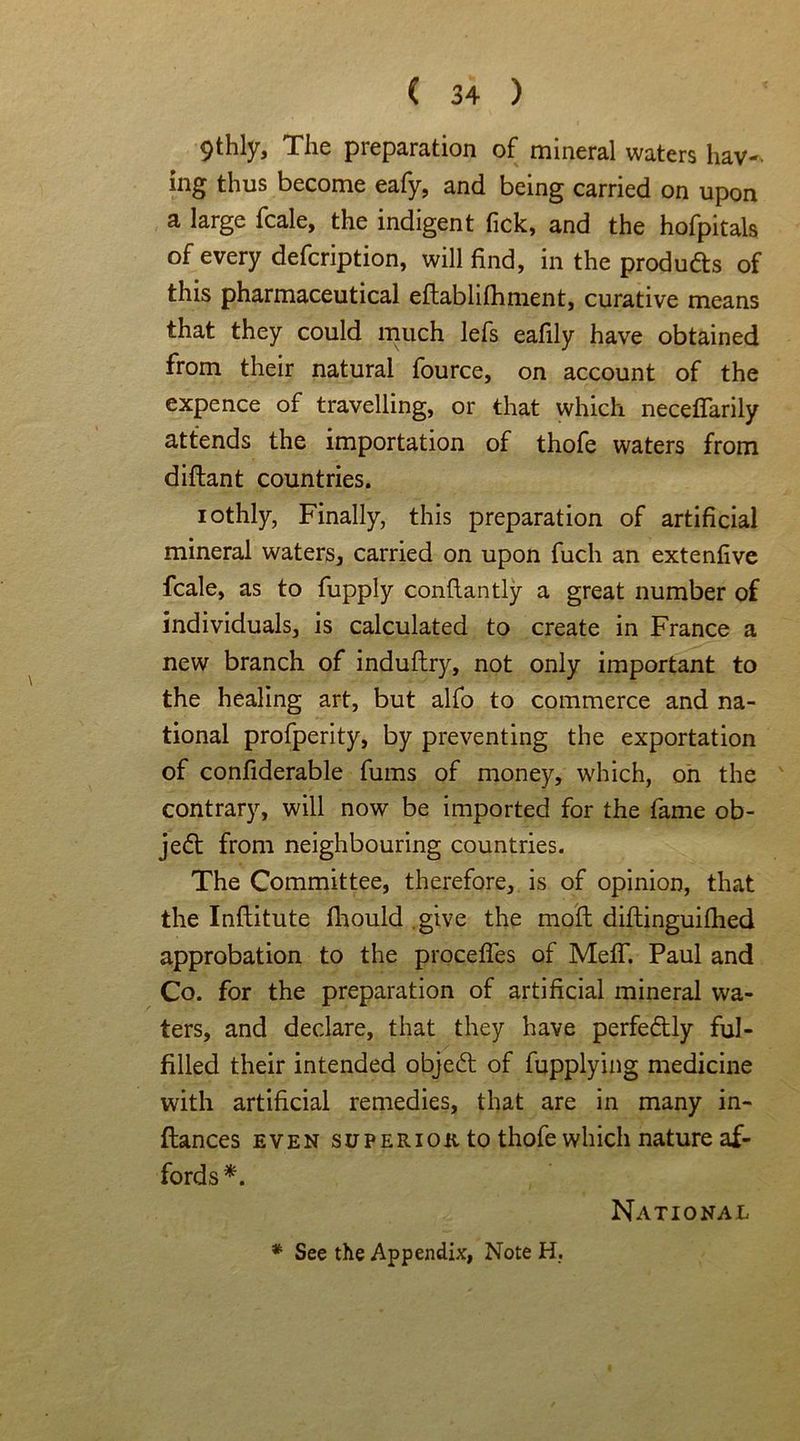 9thly, The preparation of mineral waters hav-- ing thus become eafy, and being carried on upon a large fcale, the indigent tick, and the hofpitals of every defcription, will find, in the products of this pharmaceutical eftablifhment, curative means that they could much lefs eafily have obtained from their natural fource, on account of the expence of travelling, or that which neceffarily attends the importation of thofe waters from diflant countries. iothly, Finally, this preparation of artificial mineral waters, carried on upon fuch an extenfive fcale, as to fupply conflantly a great number of individuals, is calculated to create in France a new branch of induftry, not only important to the healing art, but alfo to commerce and na- tional profperity, by preventing the exportation of confiderable fums of money, which, on the contrary, will now be imported for the fame ob- ject from neighbouring countries. The Committee, therefore, is of opinion, that the Inftitute fhould give the mofl diftinguifhed approbation to the procefles of MefiT. Paul and Co. for the preparation of artificial mineral wa- ters, and declare, that they have perfe&ly ful- filled their intended object of fupplying medicine with artificial remedies, that are in many in- ftances even su peri ok to thofe which nature af- fords*. National * See the Appendix, Note H.
