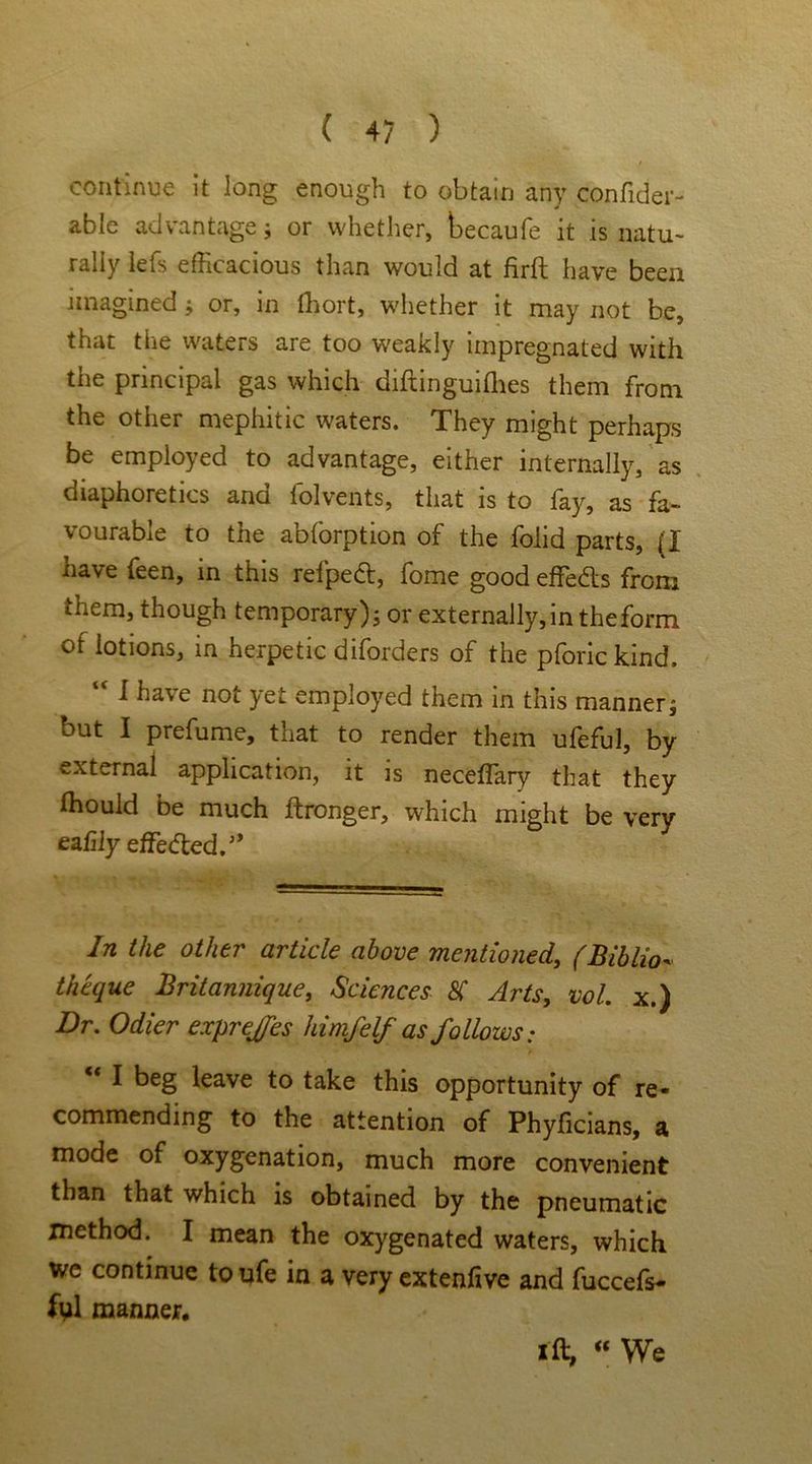 continue it long enough to obtain any confider- able advantage ; or whether, becaufe it is natu- rally lefs efficacious than would at firft have been imagined ; or, in Ihort, whether it may not be, that the waters are too weakly impregnated with the principal gas which diftinguilhes them from the other mephitic waters. They might perhaps be employed to advantage, either internally, as diaphoretics and folvents, that is to fay, as fa- vourable to the abforption of the folid parts, (I have feen, in this refpedt, fome good effe&s from them, though temporary ); or externally, in the form of lotions, in herpetic diforders of the pforickind, “ 1 have not yet employed them in this manner; but I prefume, that to render them ufeful, by external application, it is necefiary that they Ihouid be much ftronger, which might be very ealily effe^ed/’ In the other article above mentioned, (Biblio- theque Britannique, Sciences SC Arts, vol. x.) Dr. Odier exprejfes himfelf as follows: I beg leave to take this opportunity of re- commending to the attention of Phyficians, a mode of oxygenation, much more convenient than that which is obtained by the pneumatic method. I mean the oxygenated waters, which we continue toufe in a very extenfive and fuccefs- ful manner. i ft, “ We