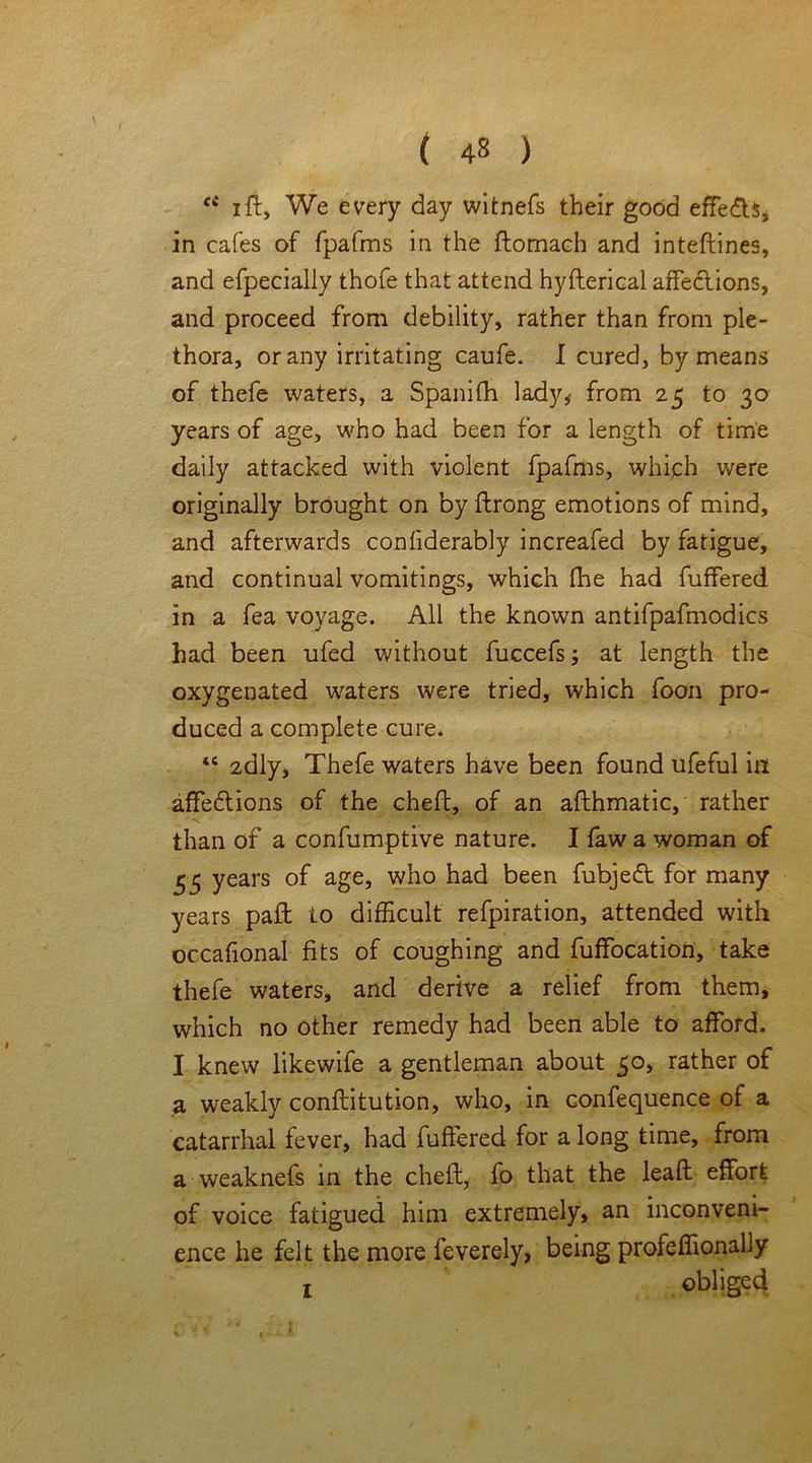 ci ift, We every day witnefs their good effe&S, in cafes of fpafms in the ftomach and inteftines, and efpecialiy thofe that attend hyfterical affections, and proceed from debility, rather than from ple- thora, or any irritating caufe. I cured, by means of thefe waters, a Spanifh lady* from 25 to 30 years of age, who had been for a length of time daily attacked with violent fpafms, which were originally brought on by ftrong emotions of mind, and afterwards confiderably increafed by fatigue, and continual vomitings, which (he had fuffered in a fea voyage. All the known antifpafmodics had been ufed without fuccefs; at length the oxygenated waters were tried, which foon pro- duced a complete cure. 46 2dly, Thefe waters have been found ufeful in affeftions of the chefb, of an afthmatic, rather than of a confumptive nature. I fawa woman of 55 years of age, who had been fubjeft for many years pad to difficult' refpiration, attended with occafional fits of coughing and fuffocation, take thefe waters, and derive a relief from them, which no other remedy had been able to afford. I knew likewife a gentleman about 50, rather of a weakly conflitution, who, in confequence of a catarrhal fever, had fuffered for a long time, from a weaknefs in the chefl, fo that the lead effort of voice fatigued him extremely, an inconveni- ence he felt the more feverely, being profeffionally obliged 1