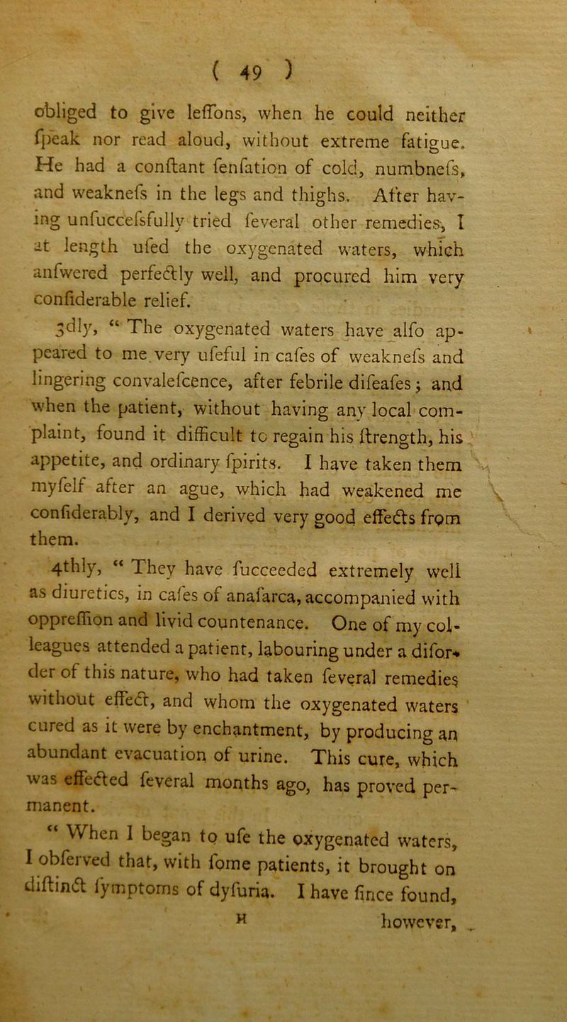 obliged to give leffons, when he could neither (peak nor read aloud, without extreme fatigue. He had a conflant fenfation of cold, numbnefs, and weaknefs in the legs and thighs. After hav- ing unfuccefsfullv tried feveral other remedies, I at length ufed the oxygenated waters, which anfwered perfectly well, and procured him very confiderable relief. 3d]y> u The oxygenated waters have alfo ap- peared to me very ufeful in cafes of weaknefs and lingering convalefcence, after febrile difeafes; and when the patient, without having any local com- plaint, found it difficult to regain his ftrength, his appetite, and ordinary fpirits. I have taken them myfelf after an ague, which had weakened me confiderably, and I derived very good effects from them. 4thly, “ They have fucceeded extremely well as diuretics, in cafes of analarca, accompanied with oppreffion and livid countenance. One of my col- leagues attended a patient, labouring under a difor* der of this nature, who had taken feveral remedies without effect-, and whom the oxygenated waters cured as it were by enchantment, by producing an abundant evacuation of urine. This cure, which was effected feveral months ago, has proved per- manent. “ When 1 began to ufe the oxygenated waters, I obferved that, with lome patients, it brought on diffind fymptoms of dyfuria. I have face found, H however, ^