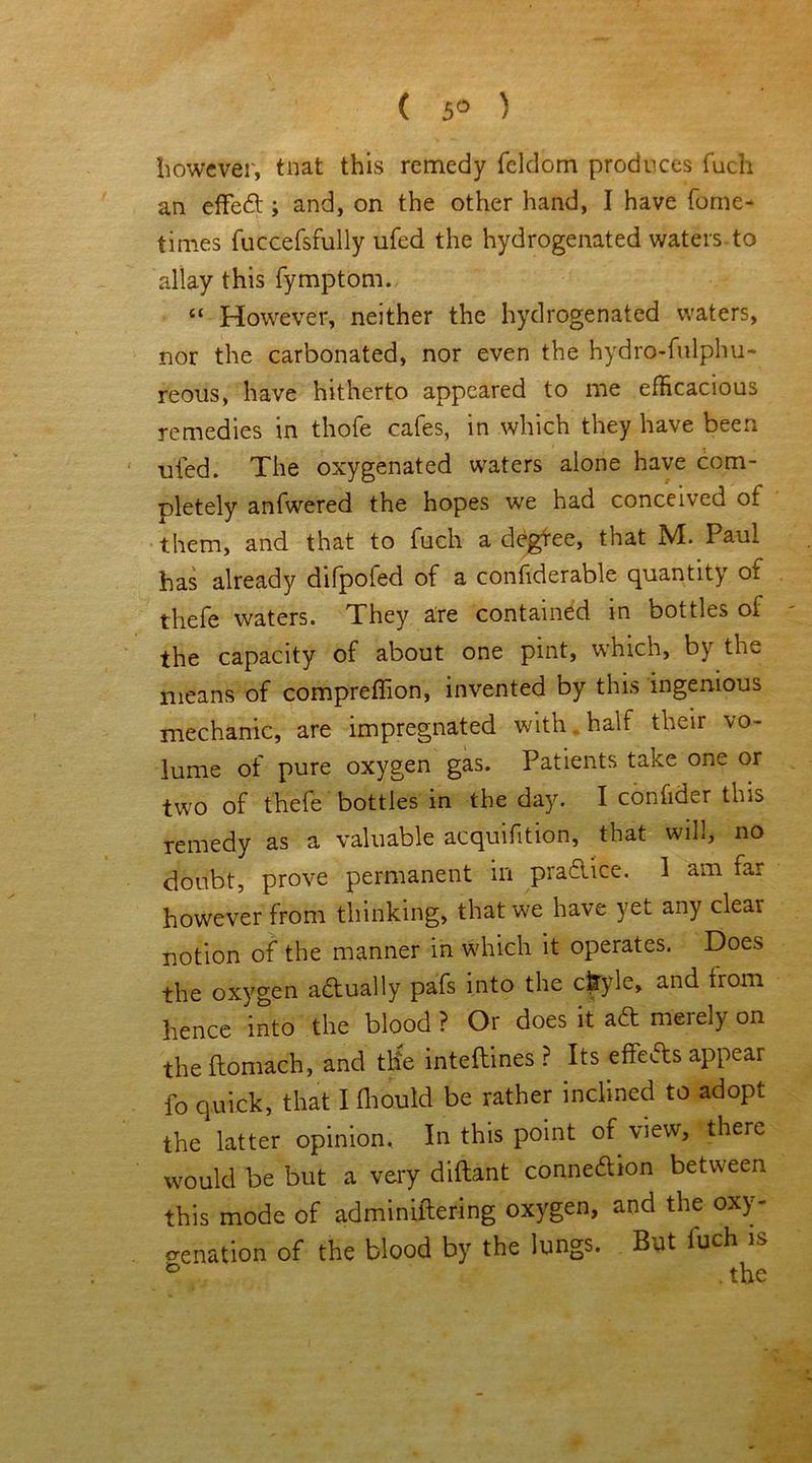 ( 5° ) however, tnat this remedy feldom produces fuch an effeft ; and, on the other hand, I have fome- times fuccefsfully ufed the hydrogenated waters, to allay this fymptom. “ However, neither the hydrogenated waters, nor the carbonated, nor even the hydro-fulphu- reous, have hitherto appeared to me efficacious remedies in thofe cafes, in which they have been ufed. The oxygenated waters alone have com- pletely anfwered the hopes we had conceived of them, and that to fuch a degfee, that M. Paul has already difpofed of a confiderable quantity of thefe waters. They are contained in boi ties of the capacity of about one pint, which, by the means of compreffion, invented by this ingenious mechanic, are impregnated with half their vo- lume of pure oxygen gas. Patients take one or two of thefe bottles in the day. I confider this remedy as a valuable acquifition, that will, no doubt, prove permanent in practice. 1 am far however from thinking, that we have yet any clear notion of the manner in which it operates. Does the oxygen actually pafs into the cfryle, and trom hence into the blood ? Or does it ad merely on the ftomach, and tlie inteftines ? Its ehefts appear fo quick, that I (houtd be rather inclined to adopt the latter opinion. In this point of view, there would be but a very diftant conneftion between this mode of adminiftering oxygen, and the oxy- genation of the blood by the lungs. But luch is